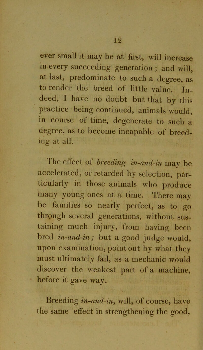 ever small it may be at first, will increase in every succeeding generation ; and will, at last, predominate to such a degree, as to render the breed of little value. In- deed, I have no doubt but that by this practice being continued, animals would, in course of time, degenerate to such a degree, as to become incapable of breed- ing at all. J he effect of breeding in-and-in may be accelerated, or retarded by selection, par- ticularly in those animals who produce many young ones at a time. There may be families so nearly perfect, as to go through several generations, without sus- taining much injury, from having been bred in-and-in; but a good judge would, upon examination, point out by what they must ultimately fail, as a mechanic would discover the weakest part of a machine, before it gave way. Breeding in-and-in, will, of course, have the same effect in strengthening the good,