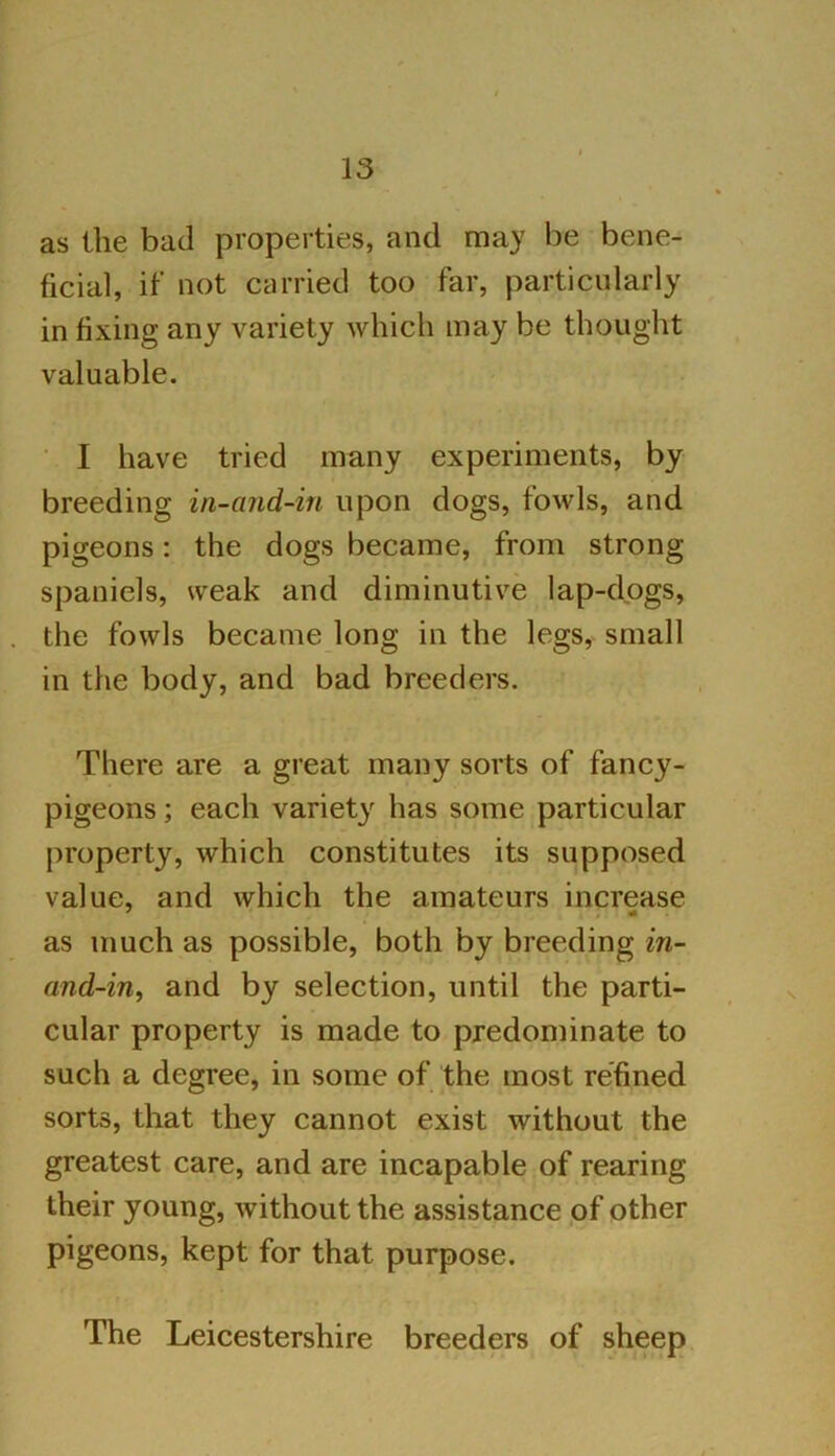 as the bad properties, and may be bene- ficial, if not carried too far, particularly in fixing any variety which may be thought valuable. I have tried many experiments, by breeding in-and-in upon dogs, fowls, and pigeons: the dogs became, from strong- spaniels, weak and diminutive lap-dogs, the fowls became long in the legs, small in the body, and bad breeders. There are a great many sorts of fancy- pigeons ; each variety has some particular property, which constitutes its supposed value, and which the amateurs increase as much as possible, both by breeding in- and-in, and by selection, until the parti- cular property is made to predominate to such a degree, in some of the most refined sorts, that they cannot exist without the greatest care, and are incapable of rearing their young, without the assistance of other pigeons, kept for that purpose. The Leicestershire breeders of sheep