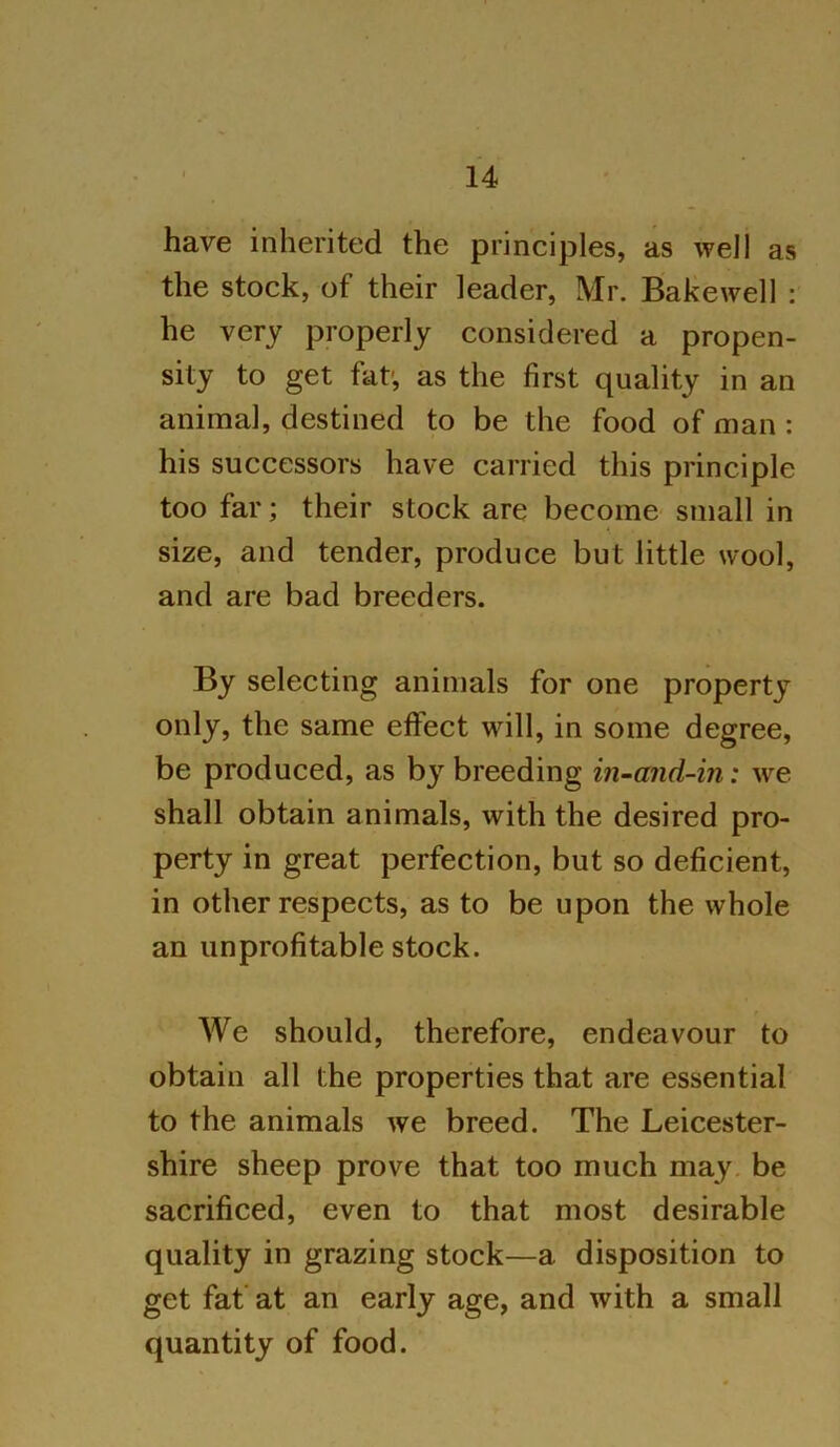 have inherited the principles, as well as the stock, of their leader, Mr. Bakewell : he very properly considered a propen- sity to get fat-, as the first quality in an animal, destined to be the food of man : his successors have carried this principle too far; their stock are become small in size, and tender, produce but little wool, and are bad breeders. By selecting animals for one property only, the same effect will, in some degree, be produced, as by breeding in-and-in: we shall obtain animals, with the desired pro- perty in great perfection, but so deficient, in other respects, as to be upon the whole an unprofitable stock. We should, therefore, endeavour to obtain all the properties that are essential to the animals we breed. The Leicester- shire sheep prove that too much may be sacrificed, even to that most desirable quality in grazing stock—a disposition to get fat at an early age, and with a small quantity of food.