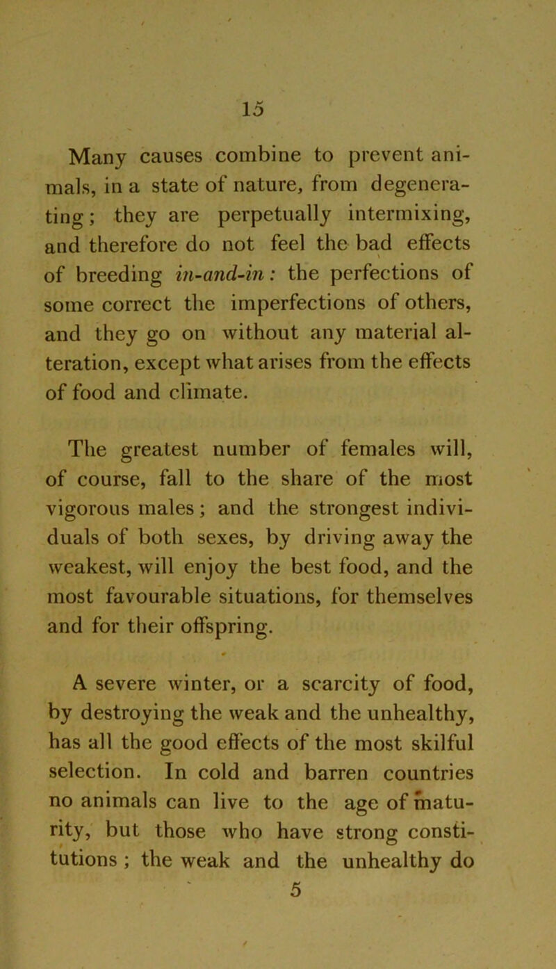 Many causes combine to prevent ani- mals, in a state of nature, from degenera- ting ; they are perpetually intermixing, and therefore do not feel the bad effects of breeding in-and-in: the perfections of some correct the imperfections of others, and they go on without any material al- teration, except what arises from the effects of food and climate. The greatest number of females will, of course, fall to the share of the most vigorous males; and the strongest indivi- duals of both sexes, by driving away the weakest, will enjoy the best food, and the most favourable situations, for themselves and for their offspring. A severe winter, or a scarcity of food, by destroying the weak and the unhealthy, has all the good effects of the most skilful selection. In cold and barren countries no animals can live to the age of matu- rity, but those Avho have strong consti- tutions ; the weak and the unhealthy do 5