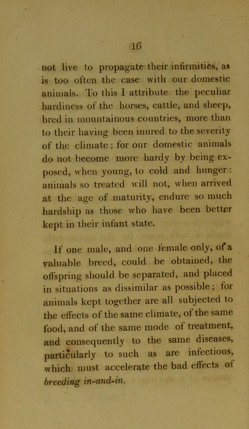 not live to propagate their infirmities, as is too often the case with our domestic animals. To this I attribute the peculiar hardiness of the horses, cattle, and sheep, bred in mountainous countries, more than to their having been inured to the severity of the climate; for our domestic animals do not become more hardy by being ex- posed, when young, to cold and hunger: animals so treated will not, when arrived at the age of maturity, endure so much hardship as those who have been better kept in their infant state. If one male, and one female only, of a valuable breed, could be obtained, the offspring should be separated, and placed in situations as dissimilar as possible; for animals kept together are all subjected to the effects of the same climate, of the same food, and of the same mode of treatment, and consequently to the same diseases, particularly to such as are infectious, which must accelerate the bad effects of breeding in-and-in.