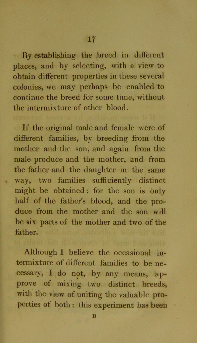 IT By establishing the breed in different places, and by selecting, with a view to obtain different properties in these several colonies, we may perhaps be enabled to continue the breed for some time, without the intermixture of other blood. If the original male and female were of different families, by breeding from the mother and the son, and again from the male produce and the mother, and from the father and the daughter in the same way, two families sufficiently distinct might be obtained; for the son is only half of the father’s blood, and the pro- duce from the mother and the son will be six parts of the mother and two of the father. Although I believe the occasional in- termixture of different families to be ne- cessary, I do not, by any means, ap- prove of mixing two distinct breeds, with the view of uniting the valuable pro- perties of both : this experiment has been B