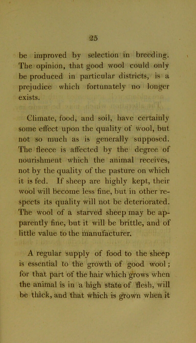 be improved by selection in breeding. The opinion, that good wool could only be produced in particular districts, is a prejudice which fortunately no longer exists. Climate, food, and soil, have certainly some effect upon the quality of wool, but not so much as is generally supposed. The fleece is affected by the degree of nourishment which the animal receives, not by the quality of the pasture on which it is fed. If sheep are highly kept, their wool will become less fine, but in other re- spects its quality will not be deteriorated. The wool of a starved sheep may be ap- parently fine, but it will be brittle, and of little value to the manufacturer. A regular supply of food to the sheep is essential to the growth of good wool; for that part of the hair which grows when the animal is in a high state of flesh, will be thick, and that which is gfown when it