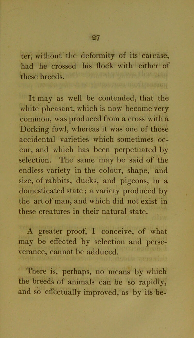 ter, without the deformity of its caicase, had he crossed his flock with either of these breeds. It may as well be contended, that the white pheasant, which is now become very common, was produced from a cross with a Dorking fowl, whereas it was one of those accidental varieties which sometimes oc- cur, and which has been perpetuated by selection. The same may be said of the endless variety in the colour, shape, and size, of rabbits, ducks, and pigeons, in a domesticated state; a variety produced by the art of man, and which did not exist in these creatures in their natural state. A greater proof, I conceive, of what may be effected by selection and perse- verance, cannot be adduced. There is, perhaps, no means by which the breeds of animals can be so rapidly, and so effectually improved, as by its be-