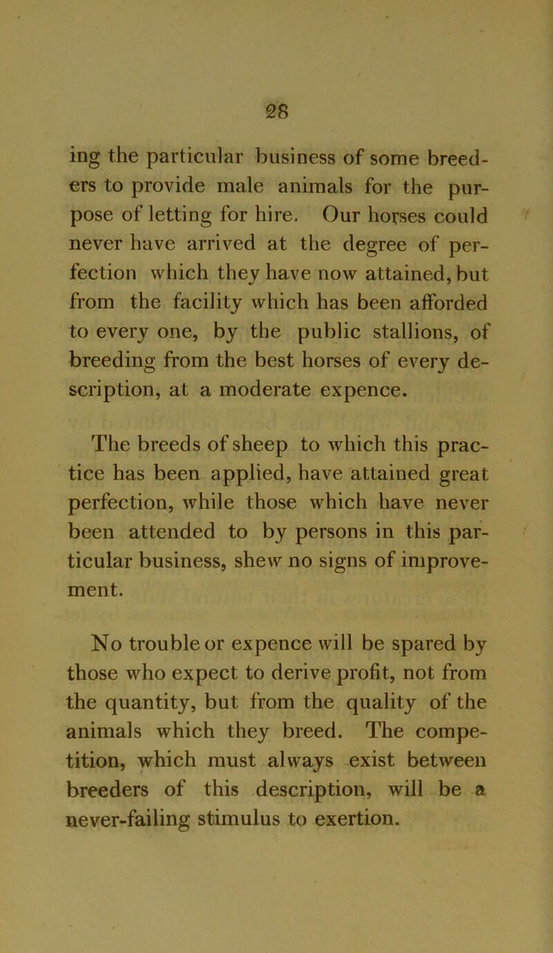 ing the particular business of some breed- ers to provide male animals for the pur- pose of letting for hire. Our horses could never have arrived at the degree of per- fection which they have now attained, but from the facility which has been afforded to every one, by the public stallions, of breeding from the best horses of every de- scription, at a moderate expence. The breeds of sheep to which this prac- tice has been applied, have attained great perfection, while those which have never been attended to by persons in this par- ticular business, shew no signs of improve- ment. No trouble or expence will be spared by those who expect to derive profit, not from the quantity, but from the quality of the animals which they breed. The compe- tition, which must always exist between breeders of this description, will be a never-failing stimulus to exertion.