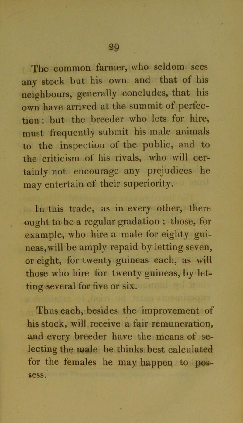 The common farmer, who seldom sees any stock but his own and that of his neighbours, generally concludes, that his own have arrived at the summit of perfec- tion : but the breeder who lets for hire, must frequently submit his male animals to the inspection of the public, and to the criticism of his rivals, who will cer- tainly not encourage any prejudices he may entertain of their superiority. In this trade, as in every other, there ought to be a regular gradation ; those, for example, who hire a male for eighty gui- neas, will be amply repaid by letting seven, or eight, for twenty guineas each, as will those who hire for twenty guineas, by let- ting several for five or six. Thus each, besides the improvement of his stock, will receive a fair remuneration, and every breeder have the means of se- lecting the male he thinks best calculated for the females he may happen to pos- sess.