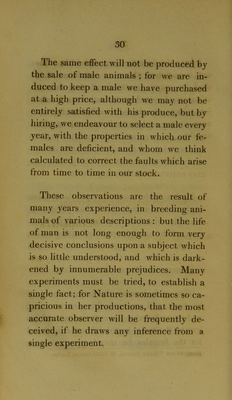 The same effect will not be produced by the sale of male animals ; for we are in- duced to keep a male we have purchased at a high price, although we may not be entirely satisfied with his produce, but by hiring, we endeavour to select a male every year, with the properties in which our fe- males are deficient, and whom we think calculated to correct the faults which arise from time to time in our stock. These observations are the result of many years experience, in breeding ani- mals of various descriptions : but the life of man is not long enough to form very decisive conclusions upon a subject which is so little understood, and which is dark- ened by innumerable prejudices. Many experiments must be tried, to establish a single fact; for Nature is sometimes so ca- pricious in her productions, that the most accurate observer will be frequently de- ceived, if he draws any inference from a single experiment.