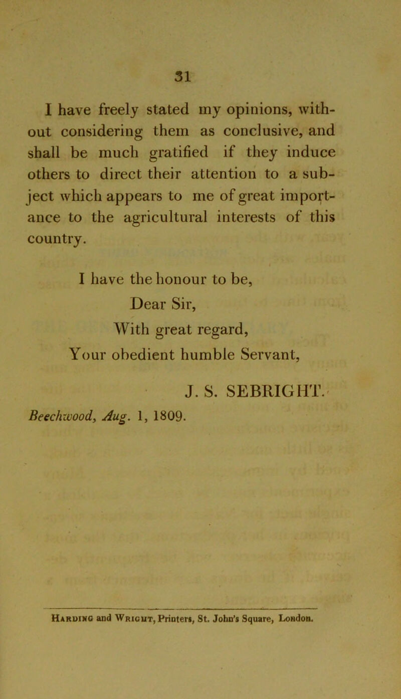 I have freely stated my opinions, with- out considering them as conclusive, and shall be much gratified if they induce others to direct their attention to a sub- ject which appears to me of great import- ance to the agricultural interests of this country. i I have the honour to be, Dear Sir, With great regard, Your obedient humble Servant, J. S. SEBRIGHT.' Beechzvood, Aug. 1, 1809. Harding and Wright, Printers, St. John’s Square, London,