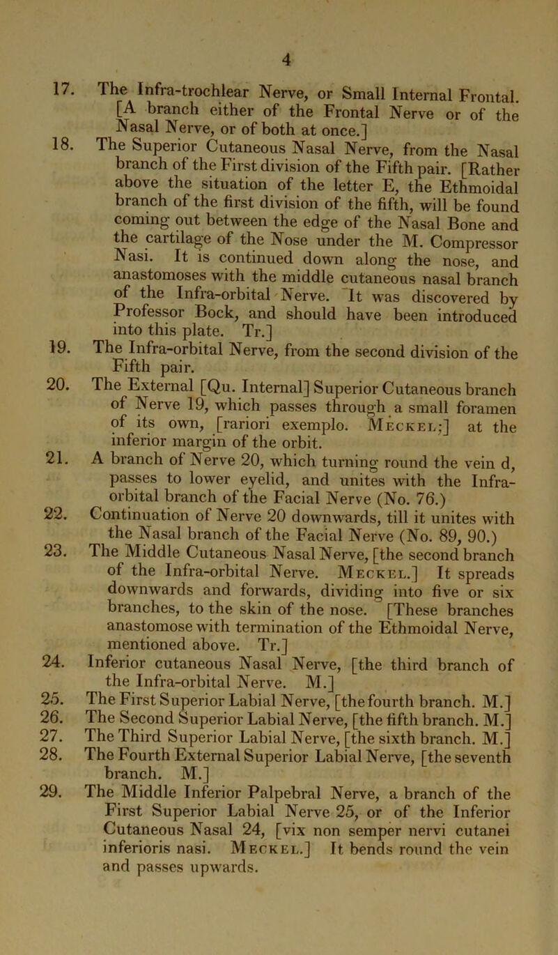 17. The Infra-trochlear Nerve, or Small Internal Frontal. [A branch either of the Frontal Nerve or of the Nasal Nerve, or of both at once.] 18. The Superior Cutaneous Nasal Nerve, from the Nasal branch of the First division of the Fifth pair. [Rather above the situation of the letter E, the Ethmoidal branch of the first division of the fifth, will be found coming out between the edge of the Nasal Bone and the cartilage of the Nose under the M. Compressor Nasi. It is continued down along the nose, and anastomoses with the middle cutaneous nasal branch of the Infra-orbital Nerve. It was discovered by Professor Bock, and should have been introduced into this plate. Tr.] 19. The Infra-orbital Nerve, from the second division of the Fifth pair. 20. The External [Qu. Internal] Superior Cutaneous branch of Nerve 19, which passes through a small foramen of its own, [rariori exemplo. Meckel;] at the inferior margin of the orbit. 21. A branch of Nerve 20, which turning round the vein d, passes to lower eyelid, and unites with the Infra- orbital branch of the Facial Nerve (No. 76.) 22. Continuation of Nerve 20 downwards, till it unites with the Nasal branch of the Facial Nerve (No. 89, 90.) 23. The Middle Cutaneous Nasal Nerve, [the second branch of the Infra-orbital Nerve. Meckel.] It spreads downwards and forwards, dividing into five or six branches, to the skin of the nose. [These branches anastomose with termination of the Ethmoidal Nerve, mentioned above. Tr.] 24. Inferior cutaneous Nasal Nerve, [the third branch of the Infra-orbital Nerve. M.] 25. The First Superior Labial Nerve, [thefourth branch. M.] 26. The Second Superior Labial Nerve, [the fifth branch. M.] 27. The Third Superior Labial Nerve, [the sixth branch. M.] 28. The Fourth External Superior Labial Nerve, [the seventh branch. M.] 29. The Middle Inferior Palpebral Nerve, a branch of the First Superior Labial Nerve 25, or of the Inferior Cutaneous Nasal 24, [vix non semper nervi cutanei inferioris nasi. Meckel.] It bends round the vein and passes upwards.