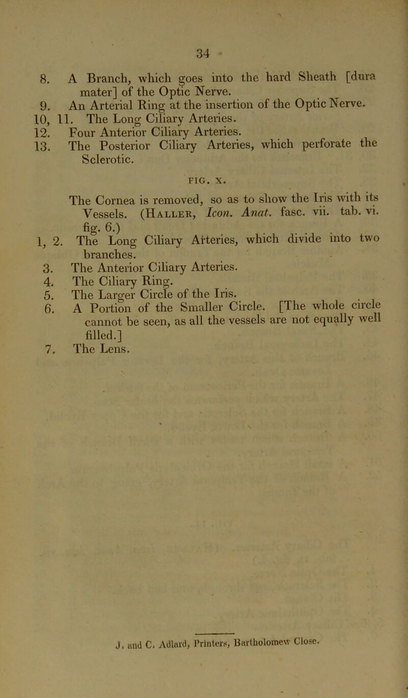 8. A Branch, which goes into the hard Sheath [dura mater] of the Optic Nerve. 9. An Arterial Ring at the insertion of the Optic Nerve. 10, 11. The Long Ciliary Arteries. 12. Four Anterior Ciliaiy Arteries. 13. The Posterior Ciliary Arteries, which perforate the Sclerotic. FIG. X. The Cornea is removed, so as to show the Iris with its Vessels. (Haller, Icon. Anat. fasc. vii. tab. vi. fig. 6.) 1, 2. The Long Ciliary Arteries, which divide into two branches. 3. The Anterior Ciliary Arteries. 4. The Ciliary Ring. 5. The Larger Circle of the Iris. 6. A Portion of the Smaller Circle. [The whole circle cannot be seen, as all the vessels are not equally well filled.] 7. The Lens. J. mid C. Adlard, Printers, Bartholomew Close.