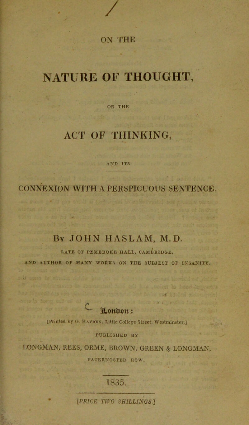 / ON THE NATURE OF THOUGHT, OB THE ACT OF THINKING, AND ITS CONNEXION WITH A PERSPICUOUS SENTENCE. By JOHN HASLAM, M. D. LATE or PEMBBOKB HALL, CAMBBIDGE, AND AUTHOR OF MANY WORKS ON THE SUBJECT OF INSANITY. • * ^ 3LonJJcn : [Printed by G. Havuen, LitUc College Street, Westminster,] PUBLISHED BY LONGMAN, REES, ORME, BROWN, GREEN ^ LONGMAN. PATERNOSTER ROW. 1835. [PRICE TWO SHILLINGS ]