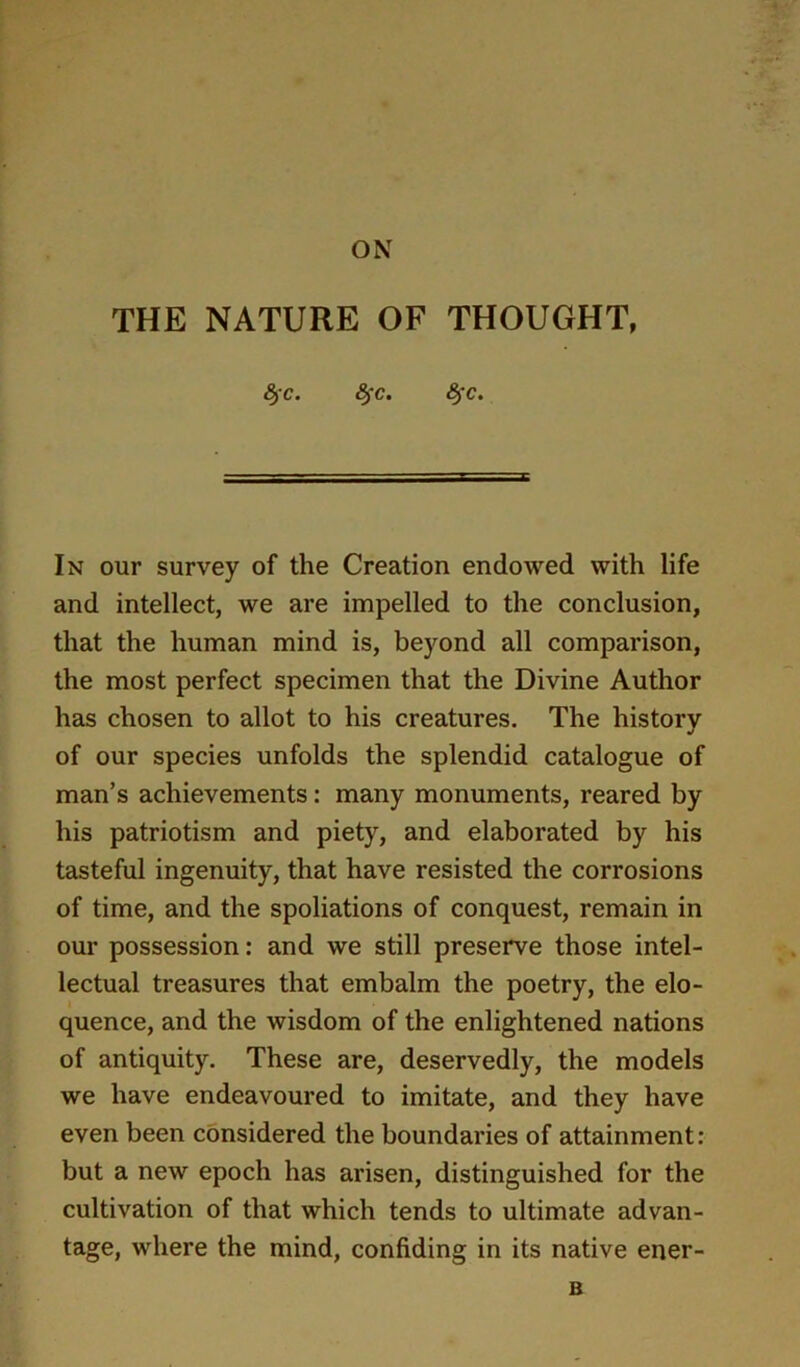 ON THE NATURE OF THOUGHT, 8^c. 8^c. (§*c. In our survey of the Creation endowed with life and intellect, we are impelled to the conclusion, that the human mind is, beyond all comparison, the most perfect specimen that the Divine Author has chosen to allot to his creatures. The history of our species unfolds the splendid catalogue of man’s achievements: many monuments, reared by his patriotism and piety, and elaborated by his tasteful ingenuity, that have resisted the corrosions of time, and the spoliations of conquest, remain in our possession: and we still preserve those intel- lectual treasures that embalm the poetry, the elo- quence, and the wisdom of the enlightened nations of antiquity. These are, deservedly, the models we have endeavoured to imitate, and they have even been considered the boundaries of attainment: but a new epoch has arisen, distinguished for the cultivation of that which tends to ultimate advan- tage, where the mind, confiding in its native ener- B