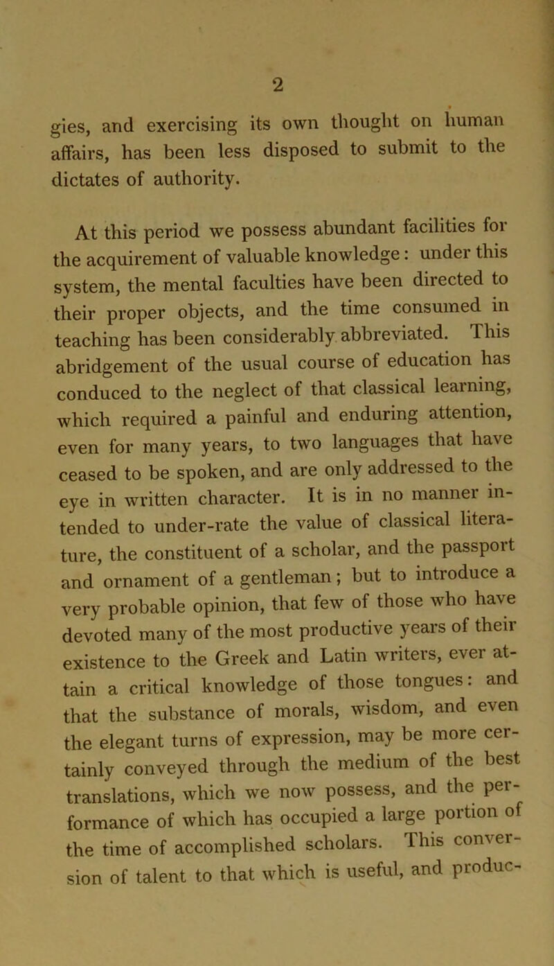 t gies, and exercising its own thought on human affairs, has been less disposed to submit to the dictates of authority. At this period we possess abundant facilities foi the acquirement of valuable knowledge: under this system, the mental faculties have been directed to their proper objects, and the time consumed in teaching has been considerably abbreviated. This abridgement of the usual course of education has conduced to the neglect of that classical learning, which required a painful and enduring attention, even for many years, to two languages that have ceased to be spoken, and are only addressed to the eye in written character. It is in no manner in- tended to under-rate the value of classical litera- ture, the constituent of a scholar, and the passport and ornament of a gentleman; but to introduce a very probable opinion, that few of those who have devoted many of the most productive years of their existence to the Greek and Latin writers, ever at- tain a critical knowledge of those tongues: and that the substance of morals, wisdom, and even the elegant turns of expression, may be more cer- tainly conveyed through the medium of the best translations, which we now possess, and the per- formance of which has occupied a large portion of the time of accomplished scholars. This conver- sion of talent to that which is useful, and produc-