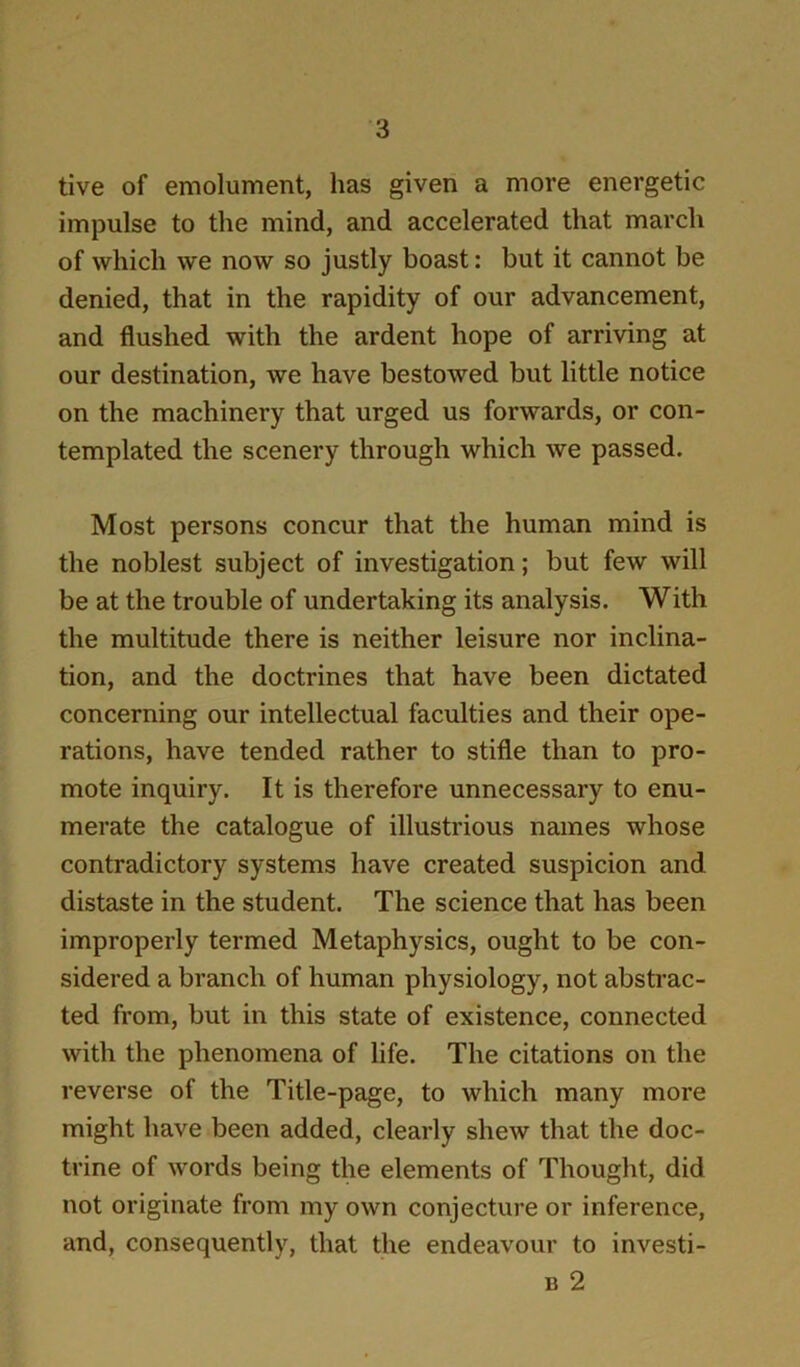 tive of emolument, has given a more energetic impulse to the mind, and accelerated that march of which we now so justly boast: but it cannot be denied, that in the rapidity of our advancement, and flushed with the ardent hope of arriving at our destination, we have bestowed but little notice on the machinery that urged us forwards, or con- templated the scenery through which we passed. Most persons concur that the human mind is the noblest subject of investigation; but few will be at the trouble of undertaking its analysis. With the multitude there is neither leisure nor inclina- tion, and the doctrines that have been dictated concerning our intellectual faculties and their ope- rations, have tended rather to stifle than to pro- mote inquiry. It is therefore unnecessary to enu- merate the catalogue of illustrious names whose contradictory systems have created suspicion and distaste in the student. The science that has been improperly termed Metaphysics, ought to be con- sidered a branch of human physiology, not abstrac- ted from, but in this state of existence, connected with the phenomena of life. The citations on the reverse of the Title-page, to which many more might have been added, clearly shew that the doc- trine of words being the elements of Thought, did not originate from my own conjecture or inference, and, consequently, that the endeavour to investi- B 2