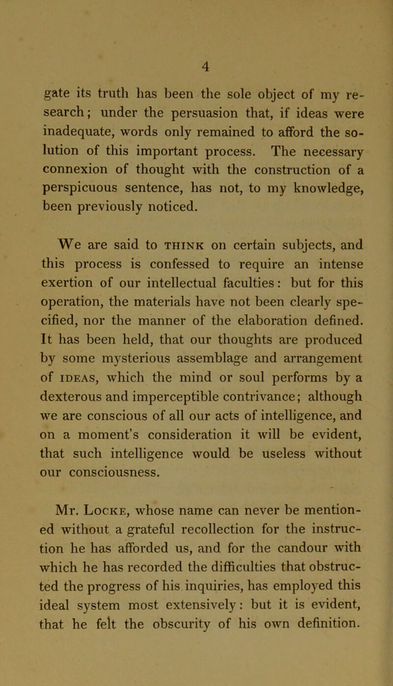gate its truth has been the sole object of my re- search; under the persuasion that, if ideas were inadequate, words only remained to afford the so- lution of this important process. The necessary connexion of thought with the construction of a perspicuous sentence, has not, to my knowledge, been previously noticed. We are said to think on certain subjects, and this process is confessed to require an intense exertion of our intellectual faculties: but for this operation, the materials have not been clearly spe- cified, nor the manner of the elaboration defined. It has been held, that our thoughts are produced by some mysterious assemblage and arrangement of IDEAS, which the mind or soul performs by a dexterous and imperceptible contrivance; although we are conscious of all our acts of intelligence, and on a moment’s consideration it will be evident, that such intelligence would be useless without our consciousness. Mr. Locke, whose name can never be mention- ed without a grateful recollection for the instruc- tion he has afforded us, and for the candour with which he has recorded the difficulties that obstruc- ted the progress of his inquiries, has employed this ideal system most extensively: but it is evident, that he felt the obscurity of his own definition.