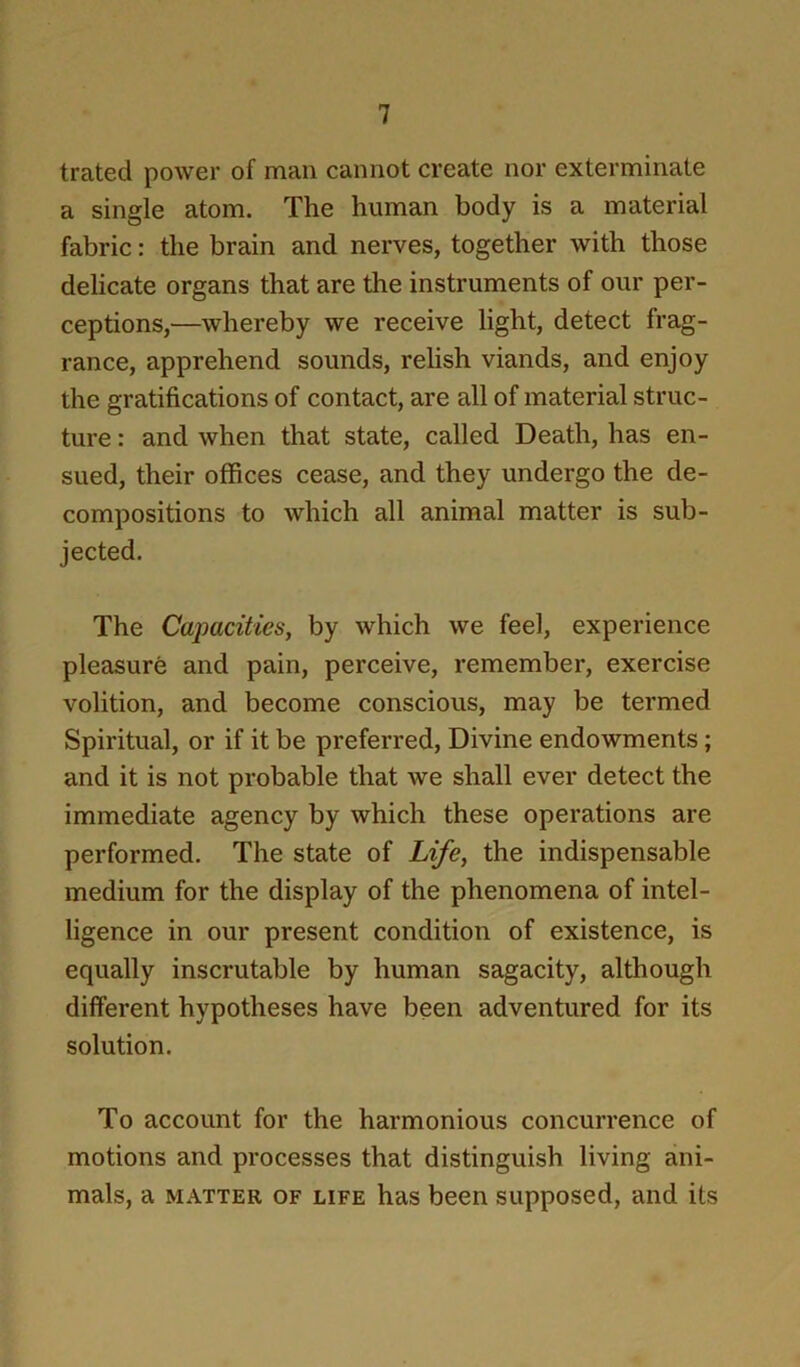 trated power of man cannot create nor exterminate a single atom. The human body is a material fabric: the brain and nerves, together with those delicate organs that are the instruments of our per- ceptions,—whereby we receive light, detect frag- rance, apprehend sounds, relish viands, and enjoy the gratifications of contact, are all of material struc- ture : and when that state, called Death, has en- sued, their offices cease, and they undergo the de- compositions to which all animal matter is sub- jected. The Cajmcities, by which we feel, experience pleasure and pain, perceive, remember, exercise volition, and become conscious, may be termed Spiritual, or if it be preferred. Divine endowments; and it is not probable that we shall ever detect the immediate agency by which these operations are performed. The state of Life, the indispensable medium for the display of the phenomena of intel- ligence in our present condition of existence, is equally inscrutable by human sagacity, although different hypotheses have been adventured for its solution. To account for the harmonious concurrence of motions and processes that distinguish living ani- mals, a MATTER OF LIFE has been supposed, and its