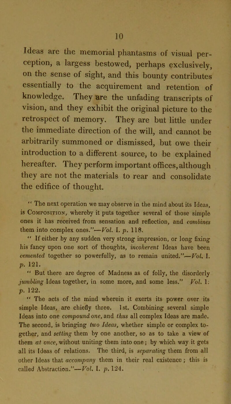 Ideas are the memorial phantasms of visual per- ception, a largess bestowed, perhaps exclusively, on the sense of sight, and this bounty contributes essentially to the acquirement and retention of knowledge. They are the unfading transcripts of vision, and they exhibit the original picture to the retrospect of memory. They are but little under the immediate direction of the will, and cannot be arbitrarily summoned or dismissed, but owe their introduction to a different source, to be explained hereafter. They perform important offices, although they are not the materials to rear and consolidate the edifice of thought. “ The next operation we may observe in the mind about its Ideas, is Composition, whereby it puts together several of those simple ones it has received from sensation and reflection, and combines them into complex ones.”—Vol. I. p. 118. “ If either by any sudden very strong impression, or long fixing his fancy upon one sort of thoughts, incoherent Ideas have been cemented together so powerfully, as to remain united.”—VoL I. p. 121. “ But there are degree of Madness as of folly, the disorderly jumbling Ideas together, in some more, and some less.” Vol. 1; p. 122.  The acts of the mind wherein it exerts its power over its simple Ideas, are chiefly three. 1st. Combining several simple Ideas into one compound one, and thus all complex Ideas are made. The second, is bringing two Ideas, whether simple or complex to- gether, and setting them by one another, so as to take a view of them at once, without uniting them into one; by which way it gets all its Ideas of relations. The third, is separating them from all other Ideas that accompany them in their real existence; this is called Abstraction.”—Vol. I. p, 124.