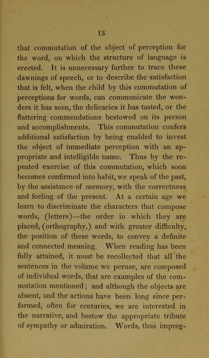 that commutation of the object of perception for the word, on which the structure of language is erected. It is unnecessary further to trace these dawnings of speech, or to describe the satisfaction that is felt, when the child by this commutation of perceptions for words, can communicate the won- ders it has seen, the delicacies it has tasted, or the flattering commendations bestowed on its person and accomplishments. This commutation confers additional satisfaction by being enabled to invest the object of immediate perception with an ap- propriate and intelligible name. Thus by the re- peated exercise of this commutation, which soon becomes confirmed into habit, we speak of the past, by the assistance of memory, with the correctness and feeling of the present. At a certain age we learn to discriminate the characters that compose words, (letters)—the order in which they are placed, (orthography,) and with greater difficulty, the position of these words, to convey a definite and connected meaning. When reading has been fully attained, it must be recollected that all the sentences in the volume we peruse, are composed of individual words, that are examples of the com- mutation mentioned; and although the objects are absent, and the actions have been long since per- formed, often for centuries, we are interested in the narrative, and bestow the appropriate tribute of sympathy or admiration. Words, thus impreg-