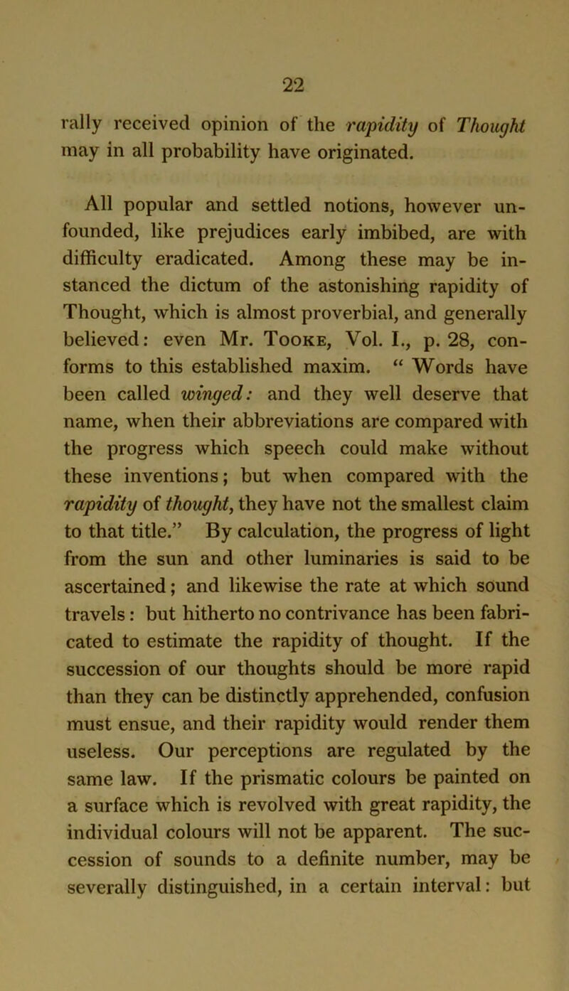 rally received opinion of the 7'apidity of Thought may in all probability have originated. All popular and settled notions, however un- founded, like prejudices early imbibed, are with difficulty eradicated. Among these may be in- stanced the dictum of the astonishing rapidity of Thought, which is almost proverbial, and generally believed: even Mr. Tooke, Vol. I., p. 28, con- forms to this established maxim. “ Words have been called winged: and they well deserve that name, when their abbreviations are compared with the progress which speech could make without these inventions; but when compared with the rapidity of thought^ they have not the smallest claim to that title.” By calculation, the progress of light from the sun and other luminaries is said to be ascertained; and likewise the rate at which sound travels: but hitherto no contrivance has been fabri- cated to estimate the rapidity of thought. If the succession of our thoughts should be more rapid than they can be distinctly apprehended, confusion must ensue, and their rapidity would render them useless. Our perceptions are regulated by the same law. If the prismatic colours be painted on a surface which is revolved with great rapidity, the individual colours will not be apparent. The suc- cession of sounds to a definite number, may be severally distinguished, in a certain interval: but