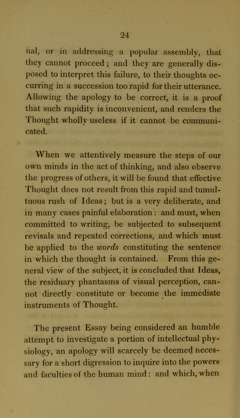 nal, or in addressing a popular assembly, that they cannot proceed; and they are generally dis- posed to interpret this failure, to their thoughts oc- curring in a succession too rapid for their utterance. Allowing the apology to be correct, it is a proof that such rapidity is inconvenient, and renders the Thought wholly useless if it cannot be communi- cated. When we attentively measure the steps of our own minds in the act of thinking, and also observe the progress of others, it will be found that effective Thought does not result from this rapid and tumul- tuous rush of Ideas; but is a very deliberate, and in many cases painful elaboration: and must, when committed to writing, be subjected to subsequent revisals and repeated corrections, and which must be applied to the words constituting the sentence in which the thought is contained. From this ge- neral view of the subject, it is concluded that Ideas, the residuary phantasms of visual perception, can- not directly constitute or become the immediate instruments of Thought. The present Essay being considered an humble attempt to investigate a portion of intellectual phy- siology, an apology will scarcely be deemed neces- sary for a short digression to inquire into the powers and faculties of the human mind: and which, when