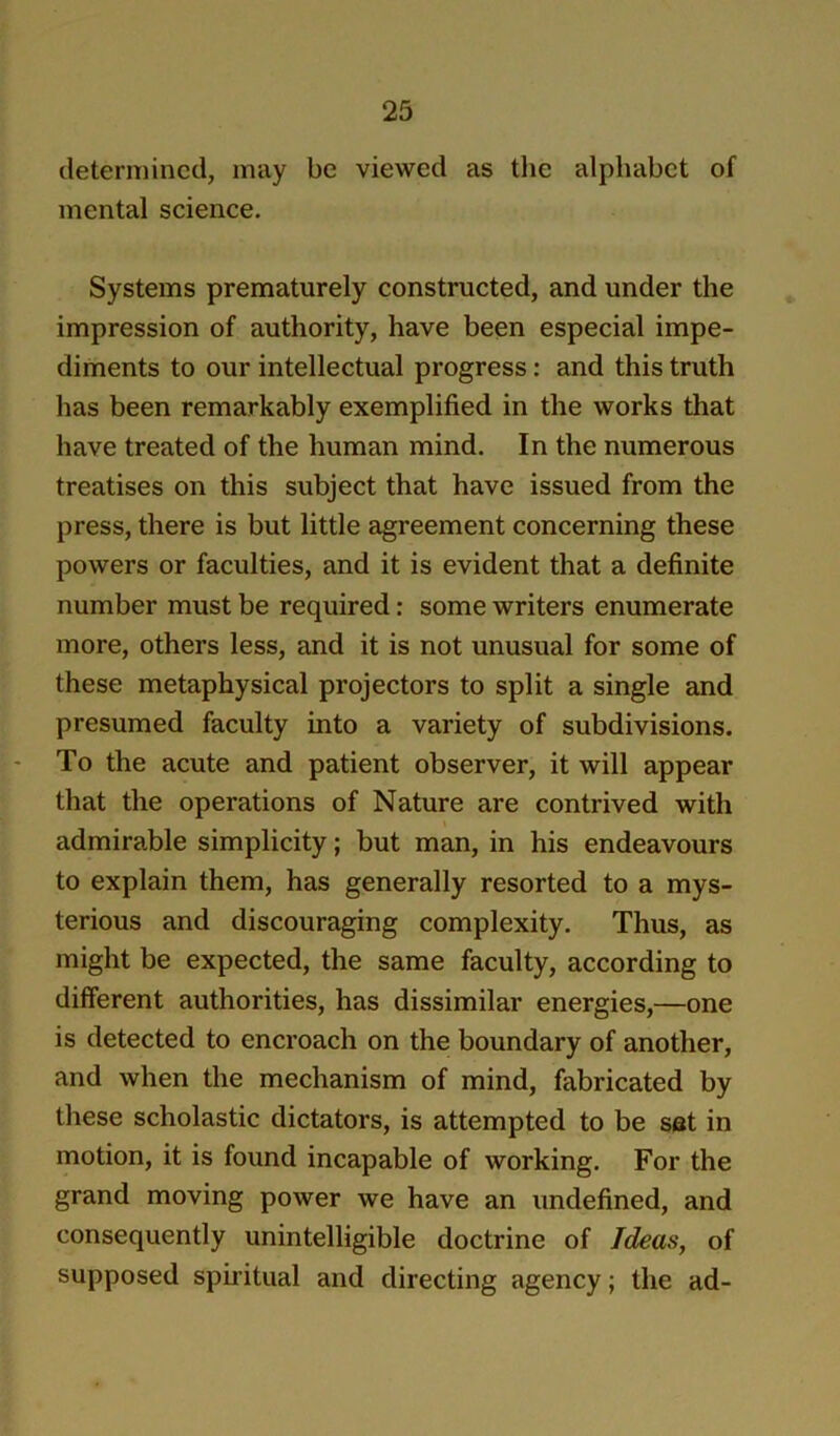 determined, may be viewed as tlie alphabet of mental science. Systems prematurely constructed, and under the impression of authority, have been especial impe- diments to our intellectual progress: and this truth has been remarkably exemplified in the works that have treated of the human mind. In the numerous treatises on this subject that have issued from the press, there is but little agreement concerning these powers or faculties, and it is evident that a definite number must be required: some writers enumerate more, others less, and it is not unusual for some of these metaphysical projectors to split a single and presumed faculty into a variety of subdivisions. To the acute and patient observer, it will appear that the operations of Nature are contrived with admirable simplicity; but man, in his endeavours to explain them, has generally resorted to a mys- terious and discouraging complexity. Thus, as might be expected, the same faculty, according to different authorities, has dissimilar energies,—one is detected to encroach on the boundary of another, and when the mechanism of mind, fabricated by these scholastic dictators, is attempted to be set in motion, it is found incapable of working. For the grand moving power we have an undefined, and consequently unintelligible doctrine of Ideas, of supposed sph’itual and directing agency; the ad-