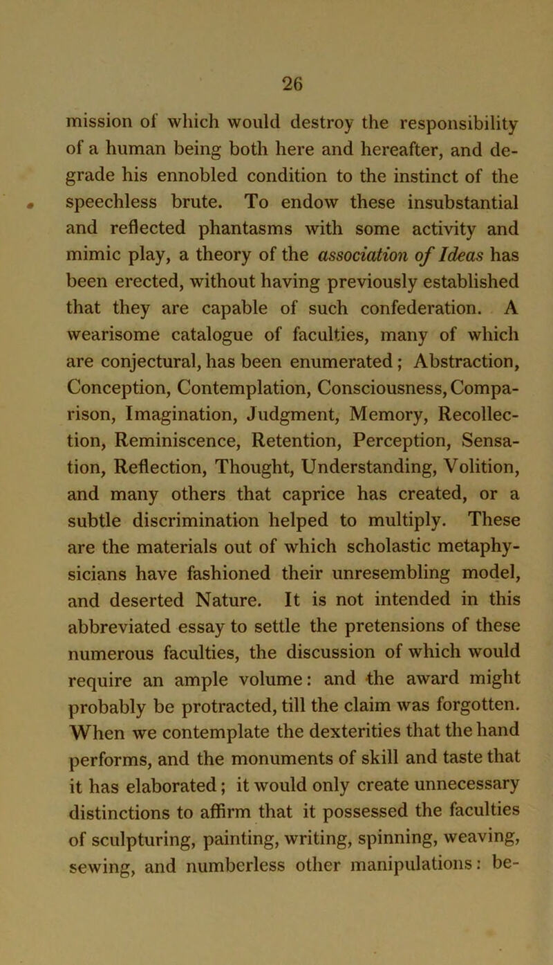 mission of which would destroy the responsibility of a human being both here and hereafter, and de- grade his ennobled condition to the instinct of the « speechless brute. To endow these insubstantial and reflected phantasms with some activity and mimic play, a theory of the association of Ideas has been erected, without having previously established that they are capable of such confederation. A wearisome catalogue of faculties, many of which are conjectural, has been enumerated; Abstraction, Conception, Contemplation, Consciousness, Compa- rison, Imagination, Judgment, Memory, Recollec- tion, Reminiscence, Retention, Perception, Sensa- tion, Reflection, Thought, Understanding, Volition, and many others that caprice has created, or a subtle discrimination helped to multiply. These are the materials out of which scholastic metaphy- sicians have fashioned their unresembling model, and deserted Nature. It is not intended in this abbreviated essay to settle the pretensions of these numerous faculties, the discussion of which would require an ample volume: and the award might probably be protracted, till the claim was forgotten. When we contemplate the dexterities that the hand performs, and the monuments of skill and taste that it has elaborated; it would only create unnecessary distinctions to affirm that it possessed the faculties of sculpturing, painting, writing, spinning, weaving, sewing, and numberless other manipulations; be-