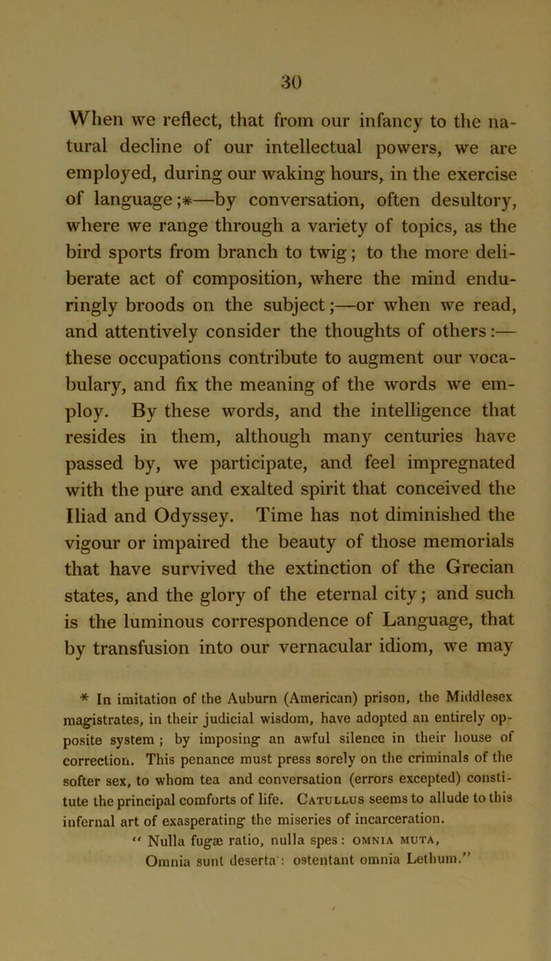 When we reflect, that from our infancy to the na- tural decline of our intellectual powers, we are employed, during our waking hours, in the exercise of language ;*—by conversation, often desultory, where we range through a variety of topics, as the bird sports from branch to twig; to the more deli- berate act of composition, where the mind endu- ringly broods on the subject;—or when we read, and attentively consider the thoughts of others:— these occupations contribute to augment our voca- bulary, and fix the meaning of the words we em- ploy. By these words, and the intelligence that resides in them, although many centuries have passed by, we participate, and feel impregnated with the pure and exalted spirit that conceived the Iliad and Odyssey. Time has not diminished the vigour or impaired the beauty of those memorials that have survived the extinction of the Grecian states, and the glory of the eternal city; and such is the luminous correspondence of Language, that by transfusion into our vernacular idiom, we may * In imitation of the Auburn (American) prison, the Middlesex magistrates, in their judicial wisdom, have adopted an entirely op- posite system ; by imposing an awful silence in their house of correction. This penance must press sorely on the criminals of the softer sex, to whom tea and conversation (errors excepted) consti- tute the principal comforts of life. Catullus seems to allude to this infernal art of exasperating the miseries of incarceration. “ Nulla fug® ratio, nulla spes: omnia muta. Omnia sunt deserta’: ostentant omnia Lethum.”