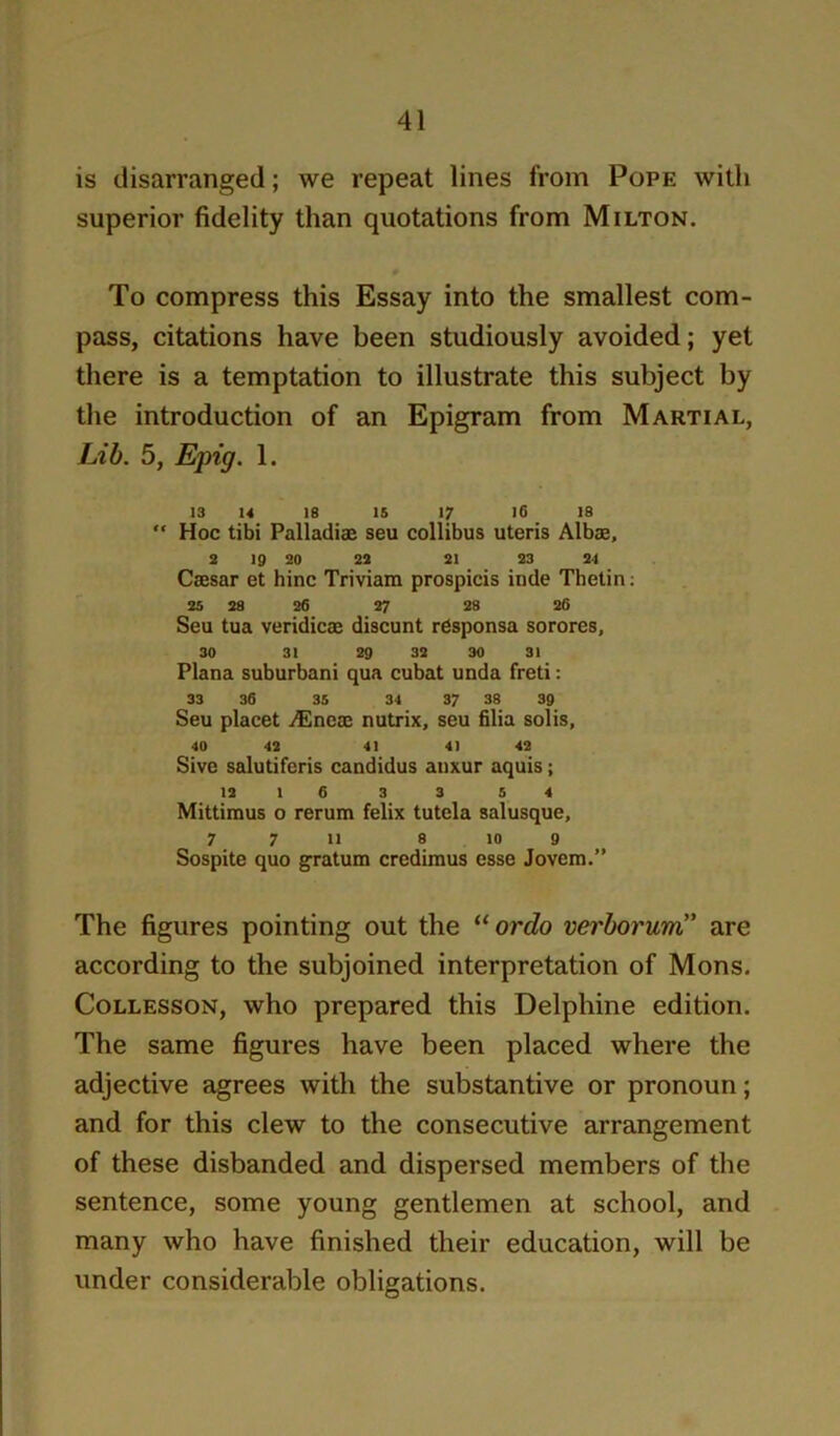 is disarranged; we repeat lines from Pope with superior fidelity than quotations from Milton. To compress this Essay into the smallest com- pass, citations have been studiously avoided; yet there is a temptation to illustrate this subject by the introduction of an Epigram from Martial, Lib. 5, Epig. 1. 13 U IS 15 17 I6 18  Hoc tibi Palladise seu collibus uteris Albae, 2 19 20 22 21 23 24 Caesar et bine Triviam prospicis inde Tbelin; 25 28 26 27 28 26 Seu tua veridicae discunt rdsponsa sorores, 30 31 29 32 30 31 Plana suburban! qua cubat unda freti: 33 36 35 34 37 38 39 Seu placet iEneae nutrix, seu filia solis, 40 43 41 41 42 Sive salutifcris candidus anxur aquis; 12 1 6 3 3 5 4 Mittimus o rerum felix tutela salusque, 7 7 11 8 10 9 Sospite quo g-ratum credimus esse Jovem.” The figures pointing out the “ort?o verborum” are according to the subjoined interpretation of Mons. CoLLESsoN, who prepared this Delphine edition. The same figures have been placed where the adjective agrees with the substantive or pronoun; and for this clew to the consecutive arrangement of these disbanded and dispersed members of the sentence, some young gentlemen at school, and many who have finished their education, will be under considerable obligations.