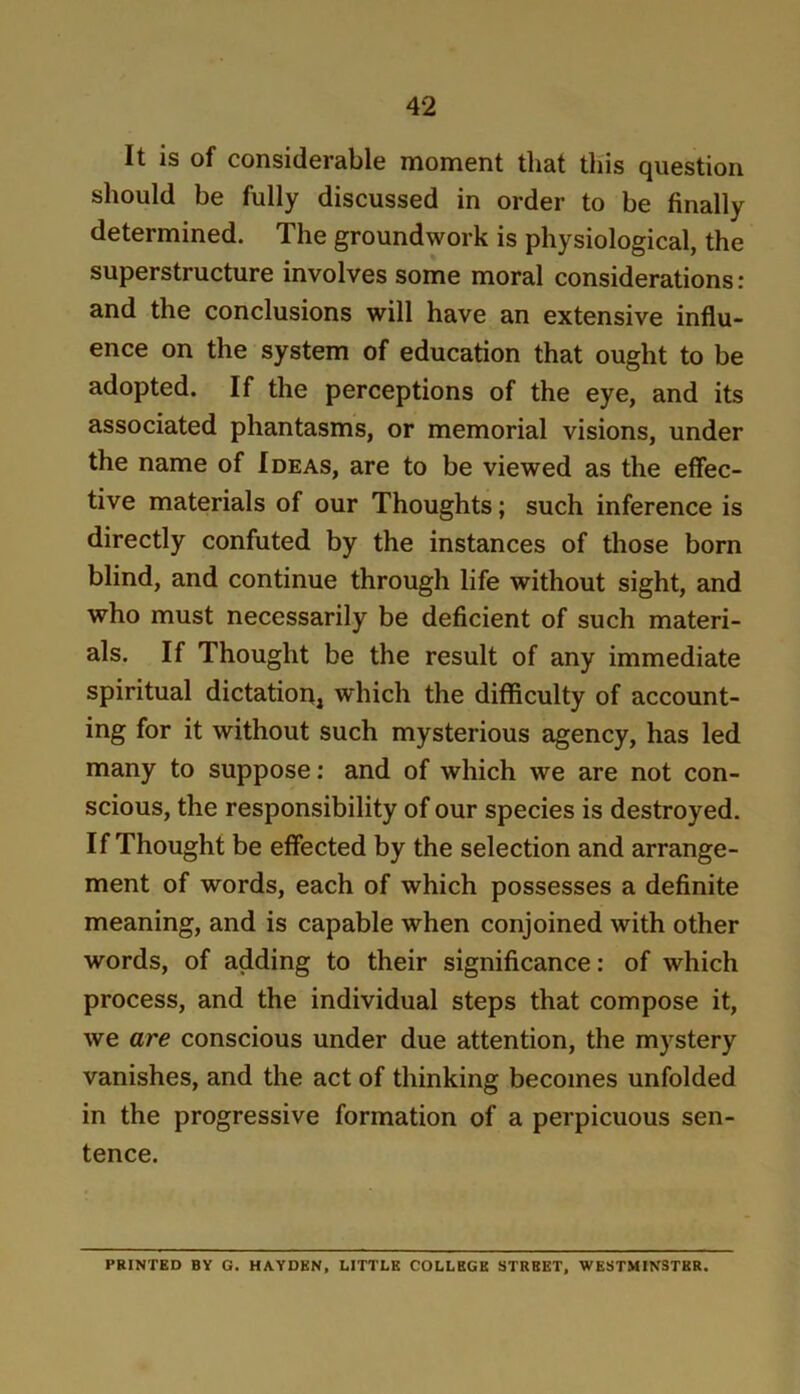 It is of considerable moment tliat tliis question should be fully discussed in order to be finally determined. The groundwork is physiological, the superstructure involves some moral considerations: and the conclusions will have an extensive influ- ence on the system of education that ought to be adopted. If the perceptions of the eye, and its associated phantasms, or memorial visions, under the name of Ideas, are to be viewed as the effec- tive materials of our Thoughts; such inference is directly confuted by the instances of those born blind, and continue through life without sight, and who must necessarily be deficient of such materi- als. If Thought be the result of any immediate spiritual dictatiopj which the difficulty of account- ing for it without such mysterious agency, has led many to suppose; and of which we are not con- scious, the responsibility of our species is destroyed. If Thought be effected by the selection and arrange- ment of words, each of which possesses a definite meaning, and is capable when conjoined with other words, of adding to their significance: of which process, and the individual steps that compose it, we are conscious under due attention, the mystery vanishes, and the act of thinking becomes unfolded in the progressive formation of a perpicuous sen- tence. PRINTED BY G. HAYDEN, LITTLE COLLEGE STREET, WESTMINSTER.