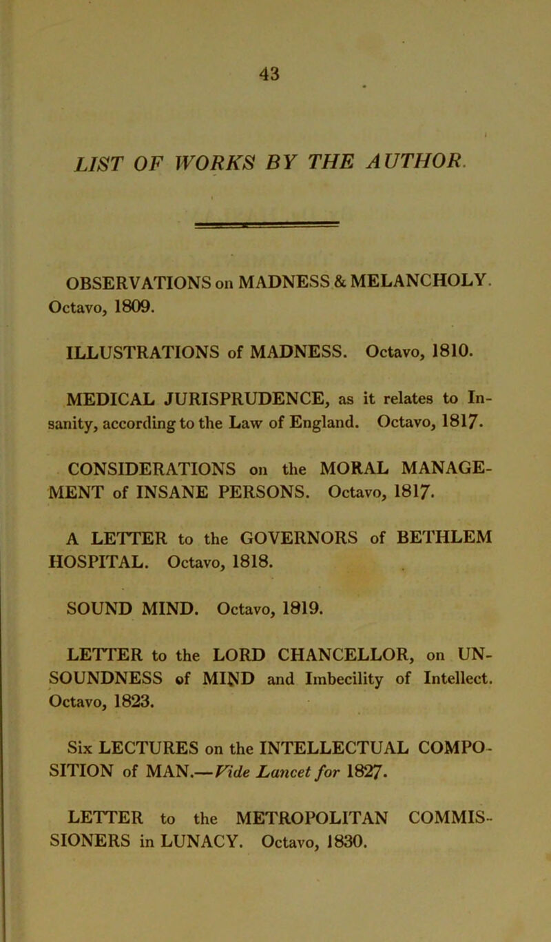 LIST OF WORKS BY THE AUTHOR. OBSERVATIONS on MADNESS & MELANCHOLY. Octavo, 1809. ILLUSTRATIONS of MADNESS. Octavo, 1810. MEDICAL JURISPRUDENCE, as it relates to In- sanity, according to the Law of England. Octavo, 1817. CONSIDERATIONS on the MORAL MANAGE- MENT of INSANE PERSONS. Octavo, 1817. A LETTER to the GOVERNORS of BETHLEM HOSPITAL. Octavo, 1818. SOUND MIND. Octavo, 1819. LETTER to the LORD CHANCELLOR, on UN- SOUNDNESS of MIND and Imbecility of Intellect. Octavo, 1823. Six LECTURES on the INTELLECTUAL COMPO- SITION of MAN.—Lancet for 1827. LETTER to the METROPOLITAN COMMIS- SIONERS in LUNACY. Octavo, 1830.