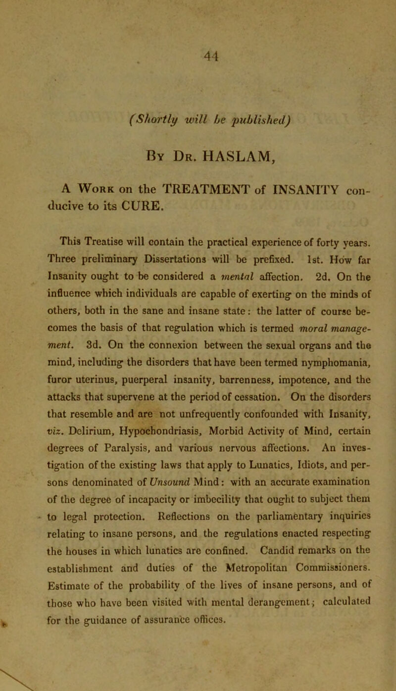 (Shortly will be published) By Dr. HASLAM, A Work on the TREATMENT of INSANITY con- ducive to its CURE. This Treatise will contain the practical experience of forty years. Three preliminary Dissertations will be prefixed. 1st. How far Insanity ought to be considered a mental affection. 2d. On the influence which individuals are capable of exerting on the minds of others, both in the sane and insane state: the latter of course be- comes the basis of that regulation which is termed moral manage- ment. 3d. On the connexion between the sexual organs and the mind, including the disorders that have been termed nymphomania, furor uterinus, puerperal insanity, barrenness, impotence, and the attacks that supervene at the period of cessation. On the disorders that resemble and are not unfrequently confounded with Insanity, viz. Delirium, Hypochondriasis, Morbid Activity of Mind, certain degrees of Paralysis, and various nerv'ous affections. An inves- tigation of the existing laws that apply to Lunatics, Idiots, and per- sons denominated of Unsound Mind; with an accurate examination of the degree of incapacity or imbecility that ought to subject them to legal protection. Reflections on the parliamentary inquiries relating to insane persons, and the regulations enacted respecting the houses in which lunatics are confined. Candid remarks on the establishment and duties of the Metropolitan Commissioners. Estimate of the probability of the lives of insane persons, and of those who have been visited with mental derangement j calculated for the guidance of assurance offices.