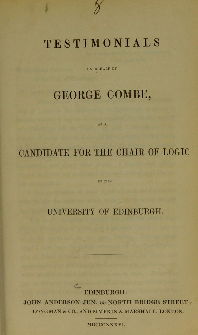TESTIMONIALS ON BEHALF OF GEORGE COMBE, CANDIDATE FOR THE CHAIR OF LOGIC IN THK UNIVEESITY OF EDINBURGH. EDINBURGH: JOHN ANDERSON JUN. 55 NORTH BRIDGE STREET; I.ONGMAN & CO., AND SIMPKIN & AIABSHAIJ,, LONDON. MDCCCXXXVI.