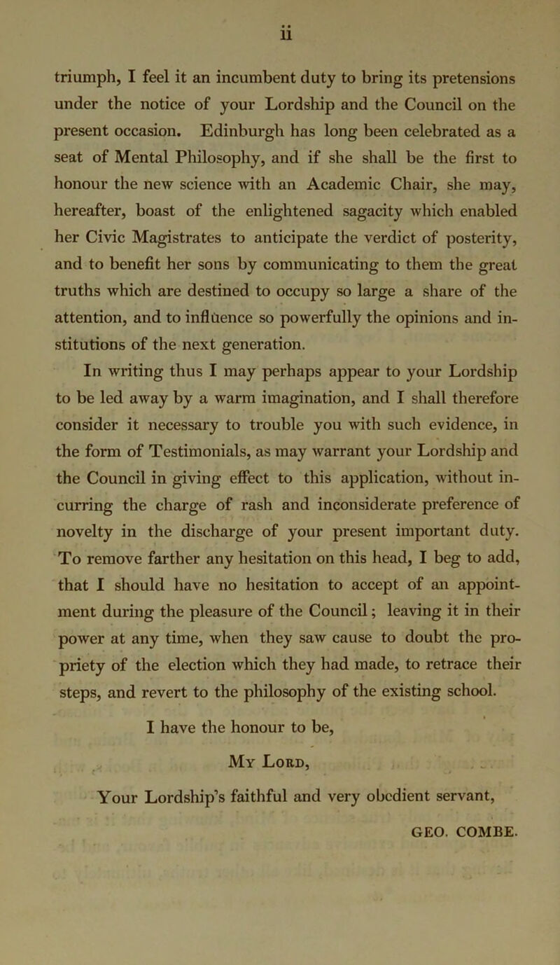 triumph, I feel it an incumbent duty to bring its pretensions under the notice of your Lordship and the Council on the present occasion. Edinburgh has long been celebrated as a seat of Mental Philosophy, and if she shall be the first to honour the new science with an Academic Chair, she may, hereafter, boast of the enlightened sagacity which enabled her Civic Magistrates to anticipate the verdict of posterity, and to benefit her sons by communicating to them the great truths which are destined to occupy so large a share of the attention, and to inflilence so powerfully the opinions and in- stitutions of the next generation. In writing thus I may perhaps appear to your Lordship to be led away by a warm imagination, and I shall therefore consider it necessary to trouble you with such evidence, in the form of Testimonials, as may warrant your Lordship and the Council in giving effect to this application, without in- curring the charge of rash and inconsiderate preference of novelty in the discharge of your present important duty. To remove farther any hesitation on this head, I beg to add, that I should have no hesitation to accept of an appoint- ment during the pleasure of the Council; leaving it in their power at any time, when they saw cause to doubt the pro- priety of the election which they had made, to retrace their steps, and revert to the philosophy of the existing school. I have the honour to be. My Lord, Your Lordship’s faithful and very obedient servant, GEO. COMBE.