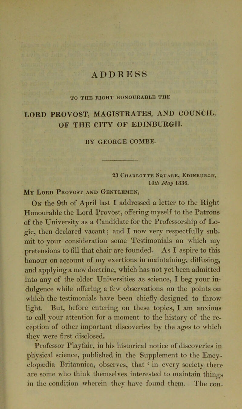 ADDRESS TO THE RIGHT HONOURABLE THE LORD PROVOST, MAGISTRATES, AND COUNCIL, OF THE CITY OF EDINBURGH. BY GEORGE COMBE. 23 Charlotte Souaue, Edinrurgii, 10//i May 1836. My Lord Provost and Gentlemen, On the 9th of April last I addressed a letter to the Right Honourable the Lord Provost, offering myself to the Patrons of the University as a Candidate for the Pi’ofessorship of Lo- gic, then declared vacant; and I now very respectfully sub- mit to your consideration some Testimonials on which my pretensions to fill that chair are founded. As I aspire to this honour on account of my exertions in maintaining, diffusing, and applying a new doctrine, which has not yet been admitted into any of the older Universities as science, I beg your in- dulgence while offering a few observations on the points on which the testimonials have been chiefly designed to throw bght. But, before entering on these topics, I am anxious to call your attention for a moment to the history of the re- ception of other important discoveries by the ages to which they were first disclosed. Professor Playfair, in his historical notice of discoveries in physical science, published in the Supplement to the Ency- clopedia Britannica, observes, that ‘ in every society there are some who think themselves interested to maintain thinirs O in the condition wherein they have found them. ^I'lie con-