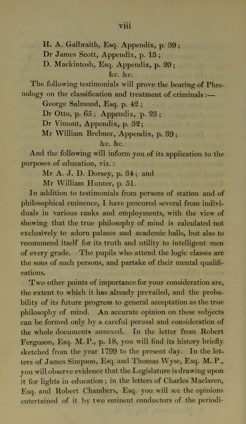 H. A. Galbraith, Esq. Appendix, p. 39; Dr James Scott, Appendix, p. 13 ; D. Mackintosh, Esq. Appendix, p. 20; &c. Sec. The following testimonials will prove the bearing of Phre- nology on the classification and treatment of criminals:— George Salmond, Esq. p. 42 ; Dr Otto, p. 65; Appendix, p. 23 ; Dr Vimont, Appendix, p. 32; Mr William Brebner, Appendix, p. 39; Sec. Sec. And the following will inform you of its application to the purposes of education, viz.: Mr A. J. D. Dorsey, p. 34; and Mr William Plunter, p. 51. In addition to testimonials from persons of station and of philosophical eminence, I have procured several from indivi- duals in various ranks and employments, with the view of shewing that the true philosophy of mind is calculated not exclusively to adorn palaces and academic halls, but also to recommend itself for its truth and utility to intelligent men of every grade. The pupils who attend the logic classes are the sons of such persons, and partake of their mental qualifi- cations. Two other points of importance for your consideration are, the extent to which it has already prevailed, and the proba- bility of its future progress to general acceptation as the true philosophy of mind. An accurate opinion on these subjects can be formed only by a careful perusal and consideration of the whole documents annexed. In the letter from Robert Ferguson, Esq. M. P., p. 18, you will find its history briefly sketched from the year 1799 to the present day. In the let- ters of James Simpson, Esq. and Thomas Wyse, Esq. M. P., you will observe evidence that the Legislature is drawing upon it for lights in education ; in the letters of Charles Maclaren, Esq. and Robert Chambers, Esq. you will see the opinions entertained of it by two eminent conductors of the periodi-