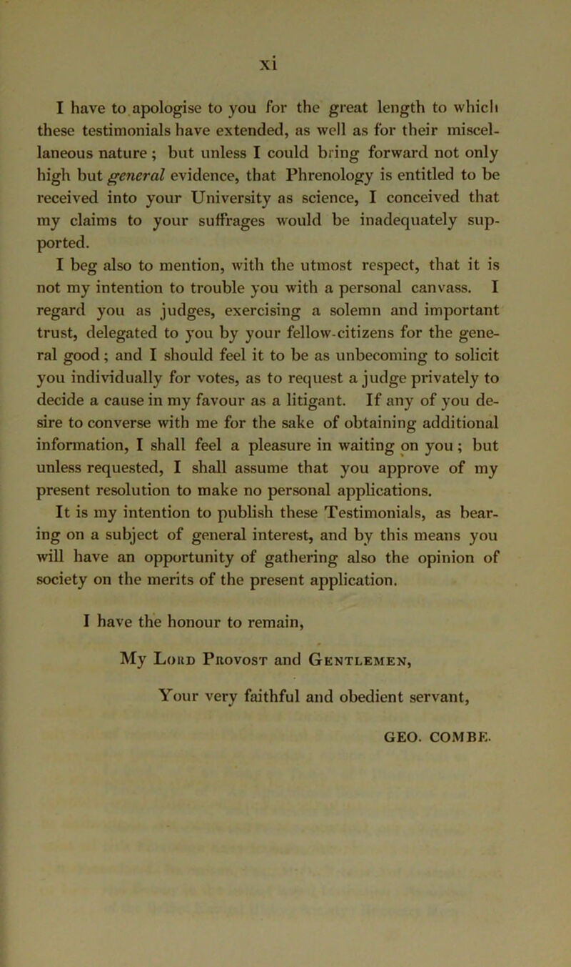 I have to apologise to you for the great length to which these testimonials have extended, as well as for their miscel- laneous nature; but unless I could bring forward not only high but general evidence, that Phrenology is entitled to be received into your University as science, I conceived that my claims to your suffrages would be inadequately sup- ported. I beg also to mention, with the utmost respect, that it is not my intention to trouble you with a personal canvass. I regard you as judges, exercising a solemn and important trust, delegated to you by your fellow-citizens for the gene- ral good; and I should feel it to be as unbecoming to solicit you individually for votes, as to request a judge privately to decide a cause in my favour as a litigant. If any of you de- sire to converse with me for the sake of obtaining additional information, I shall feel a pleasure in waiting on you; but unless requested, I shall assume that you approve of my present resolution to make no personal appUcations. It is my intention to publish these Testimonials, as bear- ing on a subject of general interest, and by this means you will have an opportunity of gathering also the opinion of society on the merits of the present application. I have the honour to remain. My Loud Provost and Gentlemen, Your very faithful and obedient servant, GEO. COMBE.