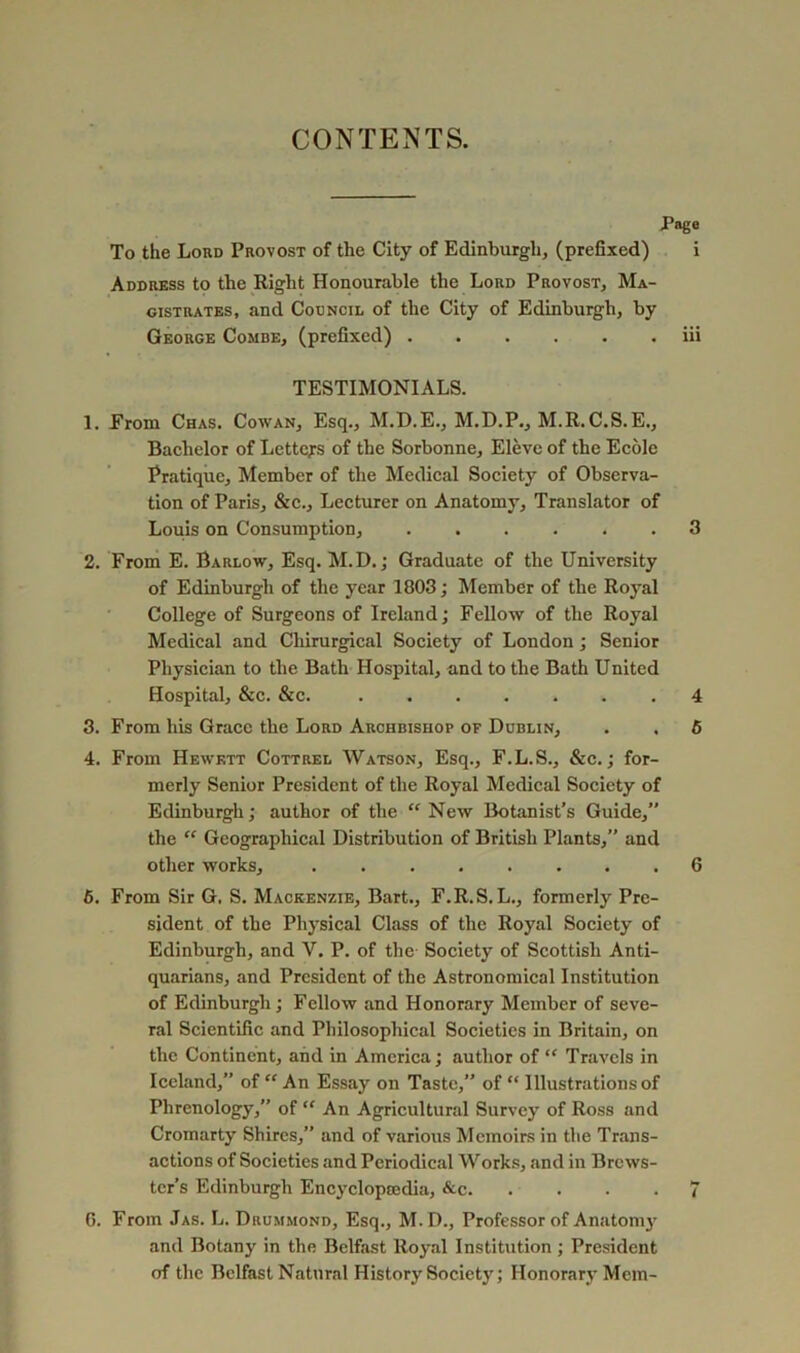 CONTENTS. Page To the Lord Provost of the City of Edinburgh, (prefixed) i Address to the Right Honourable the Lord Provost, Ma- gistrates, and Council of the City of Edinburgh, by George Combe, (prefixed) iii TESTIMONIALS. 1. Erom Chas. Cowan, Esq., M.D.E., M.D.P., M.R.C.S.E., Bachelor of Letters of the Sorbonne, Elevc of the Ecolc Pratique, Member of the Medical Society of Observa- tion of Paris, &c.. Lecturer on Anatomy, Translator of Louis on Consumption, 3 2. From E. Barlow, Esq. M.D.; Graduate of the University of Edinburgh of the year 1803; Member of the Royal College of Surgeons of Ireland; Fellow of the Royal Medical and Chirurgical Society of London; Senior Pliysician to the Bath Hospital, and to the Bath United Hospital, &c. &c. 4 3. From his Grace the Lord Archbishop of Dublin, . , 5 4. From Hewktt Cottrel Watson, Esq., F.L.S., &c.; for- merly Senior President of the Royal Medical Society of Edinburgh; author of the “ New Botanist’s Guide,” the “ Geographical Distribution of British Plants,” and other works, 6 6. From Sir G. S. Mackenzie, Bart., F.R.S.L., formerly Pre- sident of the Physical Class of the Royal Society of Edinburgh, and V. P. of the- Society of Scottish Anti- quarians, and President of the Astronomical Institution of Edinburgh; Fellow and Honorary Member of seve- ral Scientific and Philosophical Societies in Britain, on the Continent, and in America; author of “ Travels in Iceland,” of An Essay on Taste,” of “ Illustrations of Phrenology,” of “ An Agricultural Survey of Ross and Cromarty Shires,” and of various Memoirs in the Trans- actions of Societies and Periodical Works, and in Brews- ter's Edinburgh Encyclopmdia, &c 7 G. From Jas. L. Drummond, Esq., M.D., Professor of Anatoni}' and Botany in the Belfast Roy.al Institution ; President of the Belfast Natural History Society; Honorary Mem-