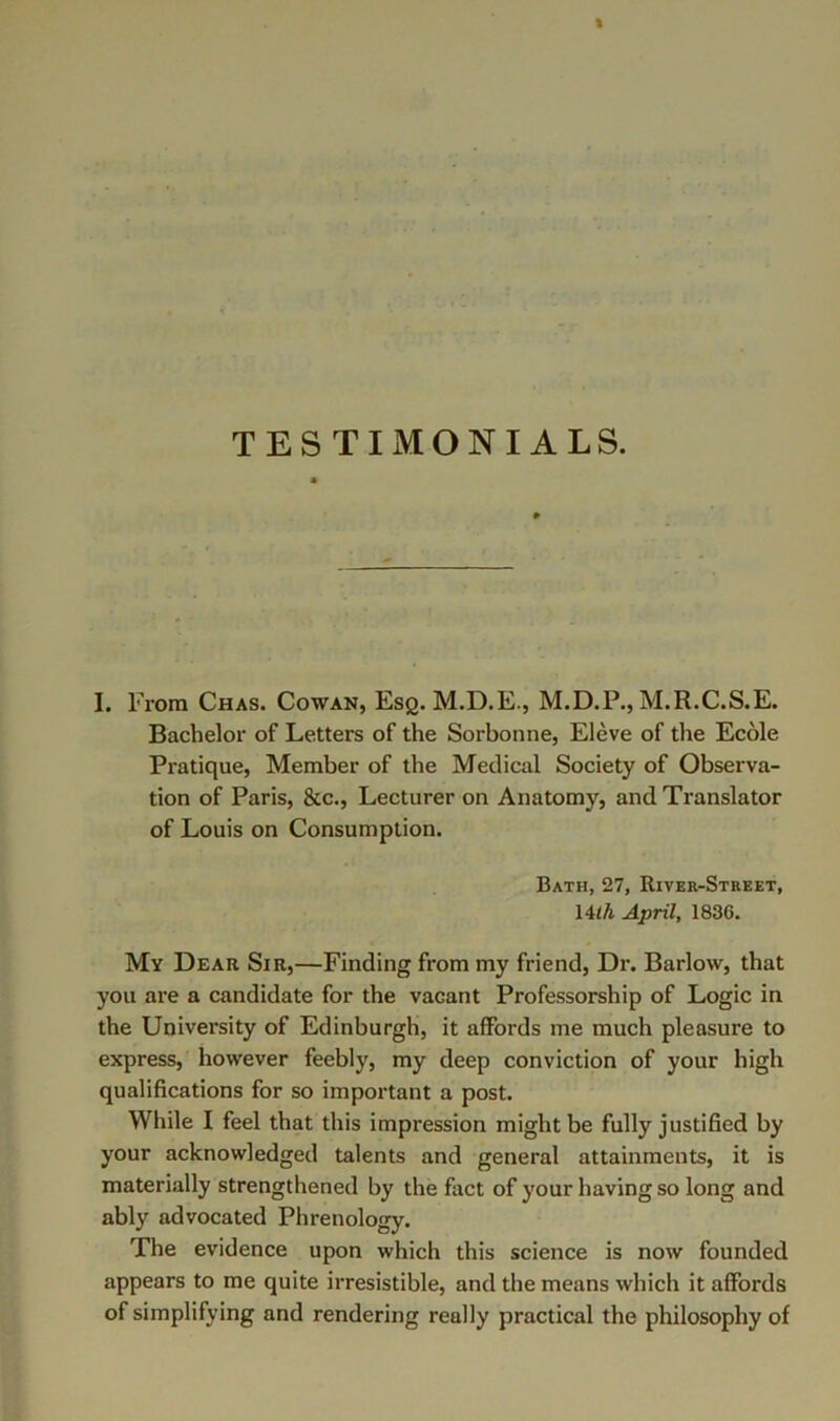 TESTIMONIALS. I. From Chas. Cowan, Esq. M.D.E., M.D.P., M.R.C.S.E. Bachelor of Letters of the Sorbonne, Eleve of the Ecole Pratique, Member of the Medical Society of Observa- tion of Paris, &c.. Lecturer on Anatomy, and Translator of Louis on Consumption. Bath, 27, River-Street, Ulh April, 1836. My Dear Sir,—Finding from my friend. Dr. Barlow, that you are a candidate for the vacant Professorship of Logic in the University of Edinburgh, it affords me much pleasure to express, however feebly, my deep conviction of your high qualifications for so important a post. While I feel that this impression might be fully justified by your acknowledged talents and general attainments, it is materially strengthened by the fact of your having so long and ably advocated Phrenology. The evidence upon which this science is now founded appears to me quite irresistible, and the means which it affords of simplifying and rendering really practical the philosophy of