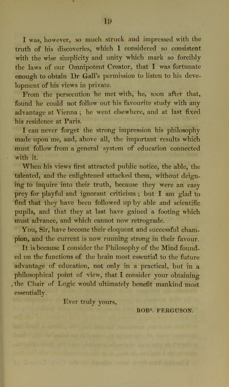 I was, however, so much struck and impressed with the truth of his discoveries, which 1 considered so consistent with the wise simplicity and unity which mark so forcibly the laws of our Omnipotent Creator, that I was fortunate enough to obtain Dr Gall’s permission to listen to his deve- lopment of his views in private. From the persecution he met with, he, soon after that, found he could not follow out his favourite study with any advantage at Vienna; he went elsewhere, and at last fixed his residence at Paris. I can never forget the strong impression his philosophy made upon me, and, above all, the important results which must follow from a general system of education connected with it. When his views first attracted public notice, the able, the talented, and the enlightened attacked them, without deign- ing to inquire into their truth, because they were an easy prey for playful and ignorant criticism ; but I am glad to find that they have been followed up by able and scientific pupils, and that they at last have gained a footing which must advance, and which cannot now retrograde. You, Sir, have become their eloquent and successful cham- pion, and the current is now running strong in their favour. It is because I consider the Philosophy of the Mind found- ed on the functions of the brain most essential to the future advantage of education, not only in a practical, but in a philosophical point of view, that I consider your obtaining ,the Chair of Logic would ultimately benefit mankind most essentially. Ever truly yours,