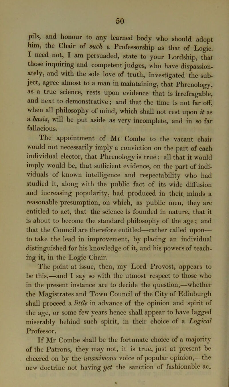 pils, and honour to any learned body who should adopt him, the Chair of such a Professorship as that of Logic. I need not, I am persuaded, state to your Lordship, that those inquiring and competent judges, who have dispassion- ately, and with the sole love of truth, investigated the sub- ject, agree almost to a man in maintaining, that Phrenology, as a true science, rests upon evidence that is irrefragable, and next to demonstrative; and that the time is not far off, when all philosophy of mind, which shall not rest upon it as a basis, will be put aside as very incomplete, and in so far fallacious. The appointment of Mr Combe to the vacant chair would not necessarily imply a conviction on the part of each individual elector, that Phrenology is true; all that it would imply would be, that sufficient evidence, on the part of indi- viduals of known intelligence and respectability who had studied it, along with the public fact of its wide diffusion and increasing popularity, had produced in their minds a reasonable presumption, on which, as public men, they are entitled to act, that the science is founded in nature, that it is about to become the standard philosophy of the age; and that the Council are therefore entitled—rather called upon— to take the lead in improvement, by placing an individual distinguished for his knowledge of it, and his powers of teach- ing it, in the Logic Chair. The point at issue, then, my Lord Provost, appears to be this,—and I say so with the utmost respect to those who in the present instance are to decide the question,—whether the Magistrates and Town Council of the City of Edinburgh shall proceed a little in advance of the opinion and spirit of the age, or some few years hence shall appear to have lagged miserably behind such spirit, in their choice of a Logical Professor. If Mr Combe shall be the fortunate choice of a majority of the Patrons, they may not, it is true, just at present be cheered on by the unanimous voice of popular opinion,—the new doctrine not having yet the sanction of fashionable ac_