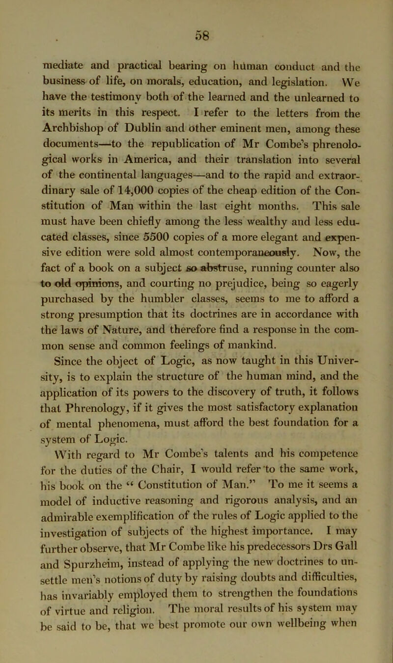 mediate and practical bearing on hiiman conduct and the business of life, on morals, education, and legislation. VVe have the testimony both of the learned and the unlearned to its merits in this respect. I refer to the letters from the Archbishop of Dublin and other eminent men, among these documents—to the republication of Mr Combe’s phrenolo- gical works in America, and their translation into several of the continental languages—and to the rapid and extraor- dinary sale of 14,000 copies of the cheap edition of the Con- stitution of Man within the last eight months. This sale must have been chiefly among the less wealthy and less edu- cated classes, since 5500 copies of a more elegant and expen- sive edition were sold almost contemporaneously. Now, the fact of a book on a subject so abstruse, running counter also to old opinions, and courting no prejudice, being so eagerly purchased by the humbler classes, seems to me to afford a strong presumption that its doctrines are in accordance with the laws of Nature, and therefore find a response in the com- mon sense and common feelings of mankind. Since the object of Logic, as now taught in this Univer- sity, is to explain the structure of the human mind, and the application of its powers to the discovery of truth, it follows that Phrenology, if it gives the most satisfactory explanation of mental phenomena, must afford the best foundation for a .system of Logic. With regard to Mr Combe’s talents and his competence for the duties of the Chair, I would refer to the same work, his b(K)k on the “ Constitution of Man.” To me it seems a model of inductive reasoning and rigorous analysis, and an admirable exemplification of the rules of Logic applied to the investigation of subjects of the highest importance. I may further observe, that Mr Combe bke his predecessors Drs Gall and Spurzheim, instead of applying the new doctrines to un- settle men’s notions of duty by raising doubts and difficulties, has invariably employed them to strengthen the foundations of virtue and religion. The moral results of his system may be said to be, that wc best promote our own wellbeing when