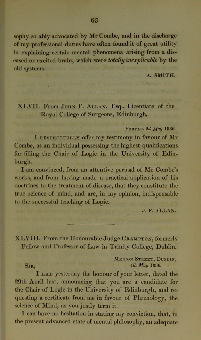 sopliy so ably advocated by Mr Combe, and in the discharge of my professional duties have often found it of great utility in explaining certain mental phenomena arising from a dis- eased or excited brain, which were totally inexplicable by the old systems. A. SMITH. XLVII. From John F. Allan, Esq., Licentiate of the Royal College of Surgeons, Edinburgh. Foefah, 2rf May 1836. I RESPECTFULLY offer my testimony in favour of Mr Combe, as an individual possessing the highest qualifications for filling the Chair of Logic in the University of Edin- burgh. I am convinced, from an attentive perusal of Mr Combe’s works, and from having made a practical application of his doctrines to the treatment of disease, that they constitute the true science of mind, and are, in my opinion, indispensable to the successful teaching of Logic. J. F. ALLAN. XLVIII. From the Honourable Judge Crampton, formerly Fellow and Professor of Law in Trinity College, Dublin. Merion Street, Dublin, Sir, May 1836. I HAD yesterday the honour of your letter, dated the 29th April last, announcing that you are a candidate for the Chair of Logic in the University of Edinburgh, and re- questing a certificate from me in favour of Phrenology, the science of Mind, as you justly term it. I can have no hesitation in stating my conviction, that, in the present advanced state of mental philosophy, an adequate