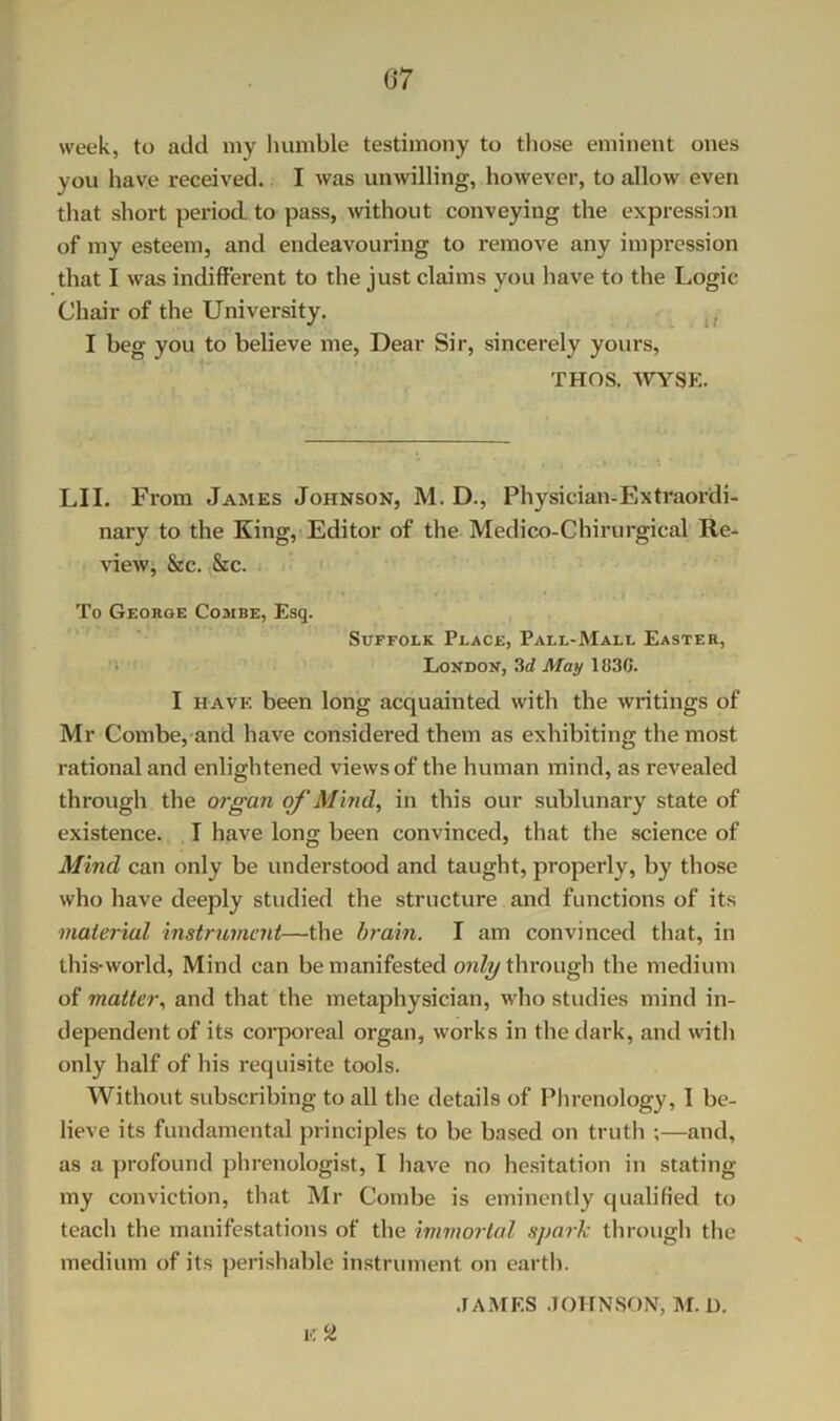 week, to add niy humble testimony to those eminent ones you have received. I was unwilling, however, to allow even that short period to pass, ^vithout conveying the expression of my esteem, and endeavouring to remove any impression that I was indifferent to the just claims you have to the Logic Chair of the University. I beg you to believe me. Dear Sir, sincerely yours, THOS. WYSE. LII. From James Johnson, M. D., Physician-Extraordi- nary to the King, Editor of the Medico-Chirurgical’ Re- view; &c. ,&c. To George Combe, Esq. Suffolk Place, Pall-Mall Easter, '■< London, 3rf May 1030. I HAVE been long acquainted with the writings of Mr Combe, and have considered them as exhibiting the most rational and enlightened views of the human mind, as revealed through the organ of Al'md, in this our sublunary state of existence. I have long been convinced, that the science of Mind can only be understood and taught, properly, by those who have deeply studied the structure and functions of its material instrument—the brain. I am convinced that, in this-world. Mind can be manifested through the medium of matter., and that the metaphysician, who studies mind in- dependent of its corporeal organ, works in the tiark, and with only half of his requisite tools. Without subscribing to all the details of Plirenology, 1 be- lieve its fundamental principles to be based on truth ;—and, as a profound phrenologist, I have no hesitation in stating my conviction, that Mr Combe is eminently qualified to teach the manifestations of the immortal s])ark through the medium of its jjerishable instrument on earth. .lAMES JOHNSON, M.D.