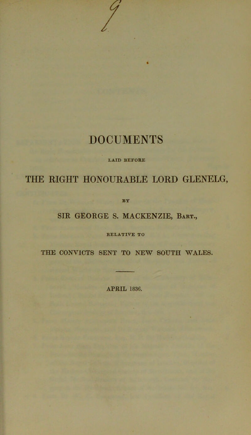 DOCUMENTS LAID BEFORE THE RIGHT HONOURABLE LORD GLENELG, BY SIR GEORGE S. MACKENZIE, Bart., RELATIVE TO THE CONVICTS SENT TO NEW SOUTH WALES. APRIL 1836.