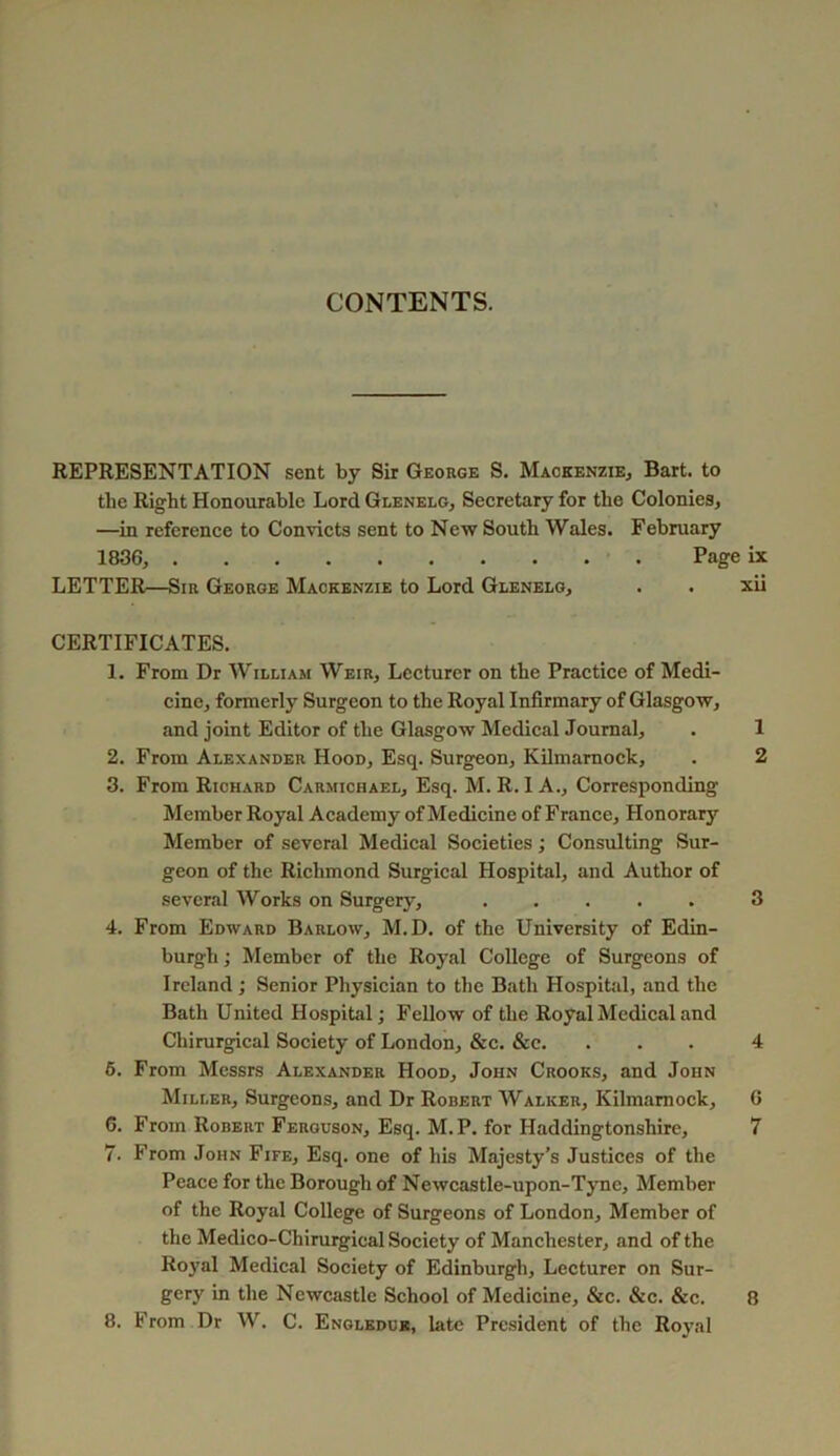 CONTENTS. REPRESENTATION sent by Sir George S. Mackenzie, Bart, to the Right Honourable Lord Glenelg, Secretary for the Colonies, —in reference to Convicts sent to New South Wales. February 1836, Page ix LETTER—Sir George Mackenzie to Lord Glenelg, . . xii CERTIFICATES. 1. From Dr William Weir, Lecturer on the Practice of Medi- cine, formerly Surgeon to the Royal Infirmary of Glasgow, and joint Editor of the Glasgow Medical Journal, . 1 2. From Alexander Hood, Esq. Surgeon, Kilmarnock, . 2 3. From Richard Carmichael, Esq. M. R. I A., Corresponding Member Royal Academy of Medicine of France, Honorary Member of several Medical Societies; Consulting Sur- geon of the Richmond Surgical Hospital, and Author of several Works on Surgery, 3 4. From Edward Barlow, M.D. of the University of Edin- burgh ; Member of the Royal College of Surgeons of Ireland; Senior Physician to the Bath Hospital, and the Bath United Hospital; Fellow of the Royal Medical and Chirurgieal Society of London, &c. &c. ... 4 6. From Messrs Alexander Hood, John Crooks, and John Miller, Surgeons, and Dr Robert Walker, Kilmarnock, 6 6. From Robert Ferguson, Esq. M.P. for Haddingtonshire, 7 7. From John Fife, Esq. one of his Majesty’s Justices of the Peace for the Borough of Newcastle-upon-Tyne, Member of the Royal College of Surgeons of London, Member of the Medico-Chirurgical Society of Manchester, and of the Royal Medical Society of Edinburgh, Lecturer on Sur- gery in the Newcastle School of Medicine, &c. &c. &c. 8 8. From Dr W. C. Engledue, late President of the Royal