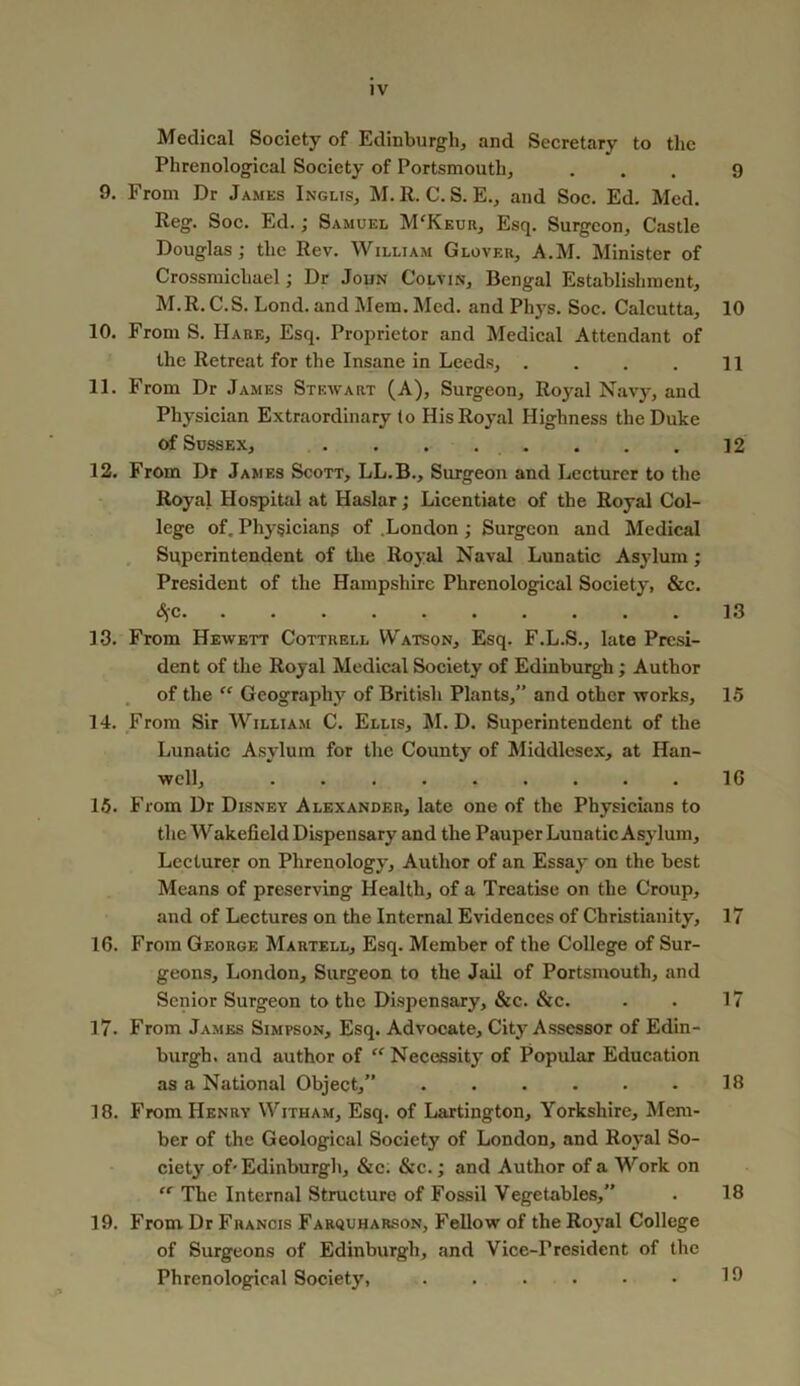 Medical Society of Edinburgh, and Secretary to the Phrenological Society of Portsmouth, 9. From Dr James Inglis, M. R. C. S. E., and Soc. Ed. Med. Reg. Soc. Ed.; Samuel M'Keur, Esq. Surgeon, Castle Douglas; the Rev. William Glover, A.M. Minister of Crossmichael; Dr John Colvin, Bengal Establishment, M.R. C.S. Lond. and Mem. Med. and Phys. Soc. Calcutta, 10. From S. Hare, Esq. Proprietor and Medical Attendant of the Retreat for the Insane in Leeds, .... 11. From Dr James Stewart (A), Surgeon, Royal Navy, and Physician Extraordinary to His Royal Highness the Duke of Sussex, . . . . 12. From Dr James Scott, LL.B., Surgeon and Lecturer to the Royal Hospital at Haslar; Licentiate of the Royal Col- lege of. Physicians of .London ; Surgeon and Medical Superintendent of the Royal Naval Lunatic Asylum; President of the Hampshire Phrenological Society, &c. <^c 13. From Hewett Cottrell Watson, Esq. F.L.S., late Presi- dent of the Royal Medical Society of Edinburgh; Author of the “ Geography of British Plants,” and other works, 14. From Sir William C. Ellis, M. D. Superintendent of the Lunatic Asylum for the County of Middlesex, at Han- wcll, 15. From Dr Disney Alexander, late one of the Physicians to the Wakefield Dispensary and the Pauper Lunatic Asylum, Lecturer on Phrenology, Author of an Essay on the best Means of preserving Health, of a Treatise on the Croup, and of Lectures on the Internal Evidences of Christianity, 16. From George Martell, Esq. Member of the College of Sur- geons, London, Surgeon to the Jail of Portsmouth, and Senior Surgeon to the Dispensary, &c. &c. 17. From James Simpson, Esq. Advocate, City Assessor of Edin- burgh. and author of “ Necessity of Popular Education as a National Object,” ...... 18. From Henry Witham, Esq. of Lartington, Yorkshire, Mem- ber of the Geological Society of London, and Royal So- ciety of- Edinburgh, &c; &c.; and Author of a Work on “ The Internal Structure of Fossil Vegetables,” 19. From Dr Francis Farquharson, Fellow of the Royal College of Surgeons of Edinburgh, and Vice-President of the Phrenological Society, ...... 9 10 11 12 13 15 16 17 17 18 18 19