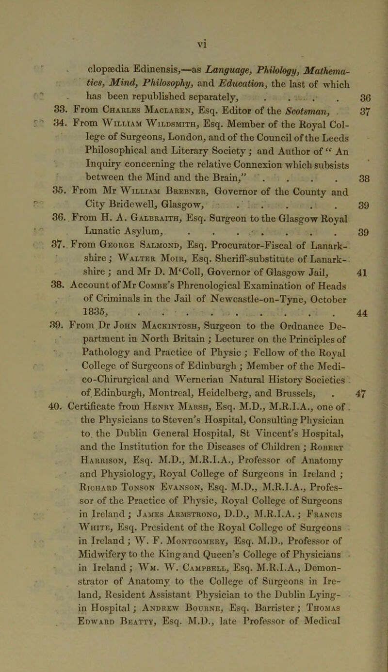 clopsedia Edinensis,—as Language, Philology, Mathema- tics, Mind, Philosophy, and Education, the last of which has been republished separately, . . . . . 3G 33. From Charles Maclaren, Esq. Editor of the Scotsman, 37 34. From William Wildsmith, Esq. Member of the Royal Col- lege of Surgeons, London, and of the Council of the Leeds Philosophical and Literary Society; and Author of “ An Inquiry concerning the relative Connexion wliich subsists between the Mind and the Brain,” . . . . 38 35. From Mr William Brebner, Governor of the County and City Bridewell, Glasgow, 39 30. From H. A. Galbraith, Esq. Surgeon to the Glasgow Royal Lunatic Asylum, . . . ■ . . . . 39 37. From George Salmond, Esq. Procurator-Fiscal of Lanark- shire; Walter Moir, Esq. Sheriff-substitute of Lanark- shire ; and Mr D. McColl, Governor of Glasgow Jail, 41 38. Account of Mr Combe’s Phrenological Examination of Heads of Criminals in the Jail of Newcastle-on-Tyne, October 1835, . 44 39. From Dr John Mackintosh, Surgeon to the Ordnance De- partment in North Britain ; Lecturer on the Principles of Pathology and Practice of Physic ; Fellow of the Royal College of Surgeons of Edinburgh ; Member of the Medi- co-Chirurgical and Wernerian Natural History Societies of Edinburgh, Montreal, Heidelberg, and Brussels, . 47 40. Certificate from Henry Marsh, Esq. M.D., M.R.I.A., one of the Physicians to Steven’s Hospital, Consulting Physician to the Dublin General Hospital, St Vincent’s Hospital, and the Institution for the Diseases of Children ; Robert Harrison, Esq. M.D., M.R.I.A., Professor of Anatomy and Physiology, Royal College of Surgeons in Ireland ; Richard Tonson Evanson, Esq. M.D., M.R.I.A., Profes- sor of the Practice of Physic, Royal College of Surgeons in Ireland; James Armstrong, D.D., M.R.I.A.; Francis White, Esq. President of the Royal College of Surgeons in Ireland ; W. F. Montgomery, Esq. M.D., Professor of Midwifery to the King and Queen’s College of Physicians in Ireland ; Wm. W. Campbell, Esq. M.R.I.A., Demon- strator of Anatomy to the College of Surgeons in Ire- land, Resident Assistant Physician to the Dublin Lying- in Hospital; Andrew Bourne, Esq. Barrister; Thomas Edward Beatty, Esq. M.D., late Professor of Medical