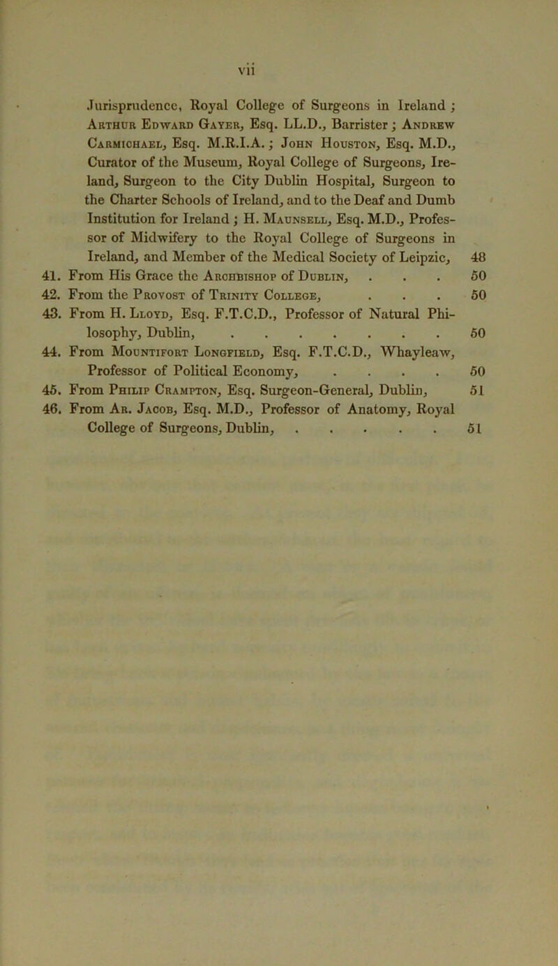 Vll Jurisprudence, Royal College of Surgeons in Ireland ; Arthur Edward Gayer, Esq. LL.D., Barrister; Andrew Carmichael, Esq. M.R.I.A.; John Houston, Esq. M.D., Curator of the Museum, Royal College of Surgeons, Ire- land, Surgeon to the City Dublin Hospital, Surgeon to the Charter Schools of Ireland, and to the Deaf and Dumb Institution for Ireland ; H. Maunsell, Esq. M.D., Profes- sor of Midwifery to the Royal College of Surgeons in Ireland, and Member of the Medical Society of Leipzic, 48 41. From His Grace the Archbishop of Dublin, ... 50 42. From the Provost of Trinity College, ... 50 43. From H. Lloyd, Esq. F.T.C.D., Professor of Natural Phi- losophy, Dublin, 50 44. From Mountifort Longfield, Esq. F.T.C.D., Whayleaw, Professor of Political Economy, .... 50 45. From Philip Crampton, Esq. Surgeon-General, Dublin, 51 46. From Ar. Jacob, Esq. M.D., Professor of Anatomy, Royal College of Surgeons, Dublin, 51