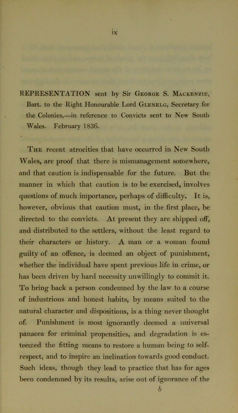 REPRESENTATION sent by Sir George S. Mackenzie, Bart, to the Right Honourable Lord Glenelg, Secretary for the Colonies,—in reference to Convicts sent to New South Wales. February 1836. The recent atrocities that have occurred in New South Wales, are proof that there is mismanagement somewhere, and that caution is indispensable for the future. But the manner in which that caution is to be exercised, involves questions of much importance, perhaps of difficulty. It is, however, obvious that caution must, in the first place, be directed to the convicts. At present they are shipped off, and distributed to the settlers, without the least regard to their characters or history. A man or a woman found guilty of an offence, is deemed an object of punishment, whether the individual have spent previous life in crime, or has been driven by hard necessity unwillingly to commit it. To bring back a person condemned by the law to a course of industidous and honest habits, by means suited to the natural character and dispositions, is a thing never thought of. Punishment is most ignorantly deemed a universal panacea for criminal propensities, and degradation is es- teemed the fitting means to restore a human being to self- respect, and to inspire an inclination towards good conduct. Such ideas, though they lead to practice that has for ages been condemned by its results, arise out of ignorance of the b