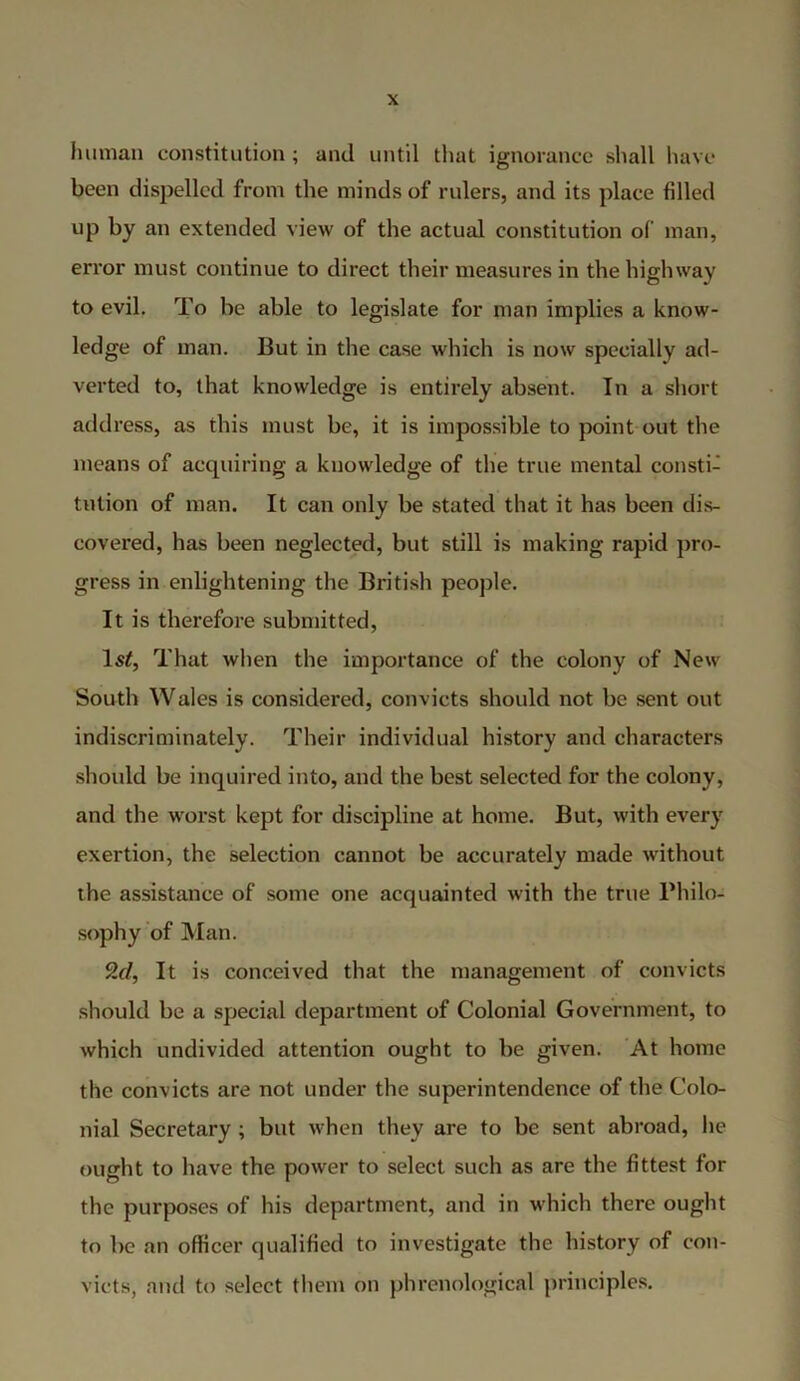 human constitution; and until that ignorance shall have been dispelled from the minds of rulers, and its place filled up by an extended view of the actual constitution of man, error must continue to direct their measures in the highway to evil. To be able to legislate for man implies a know- ledge of man. But in the case which is now specially ad- verted to, that knowledge is entirely absent. In a short address, as this must be, it is impossible to point out the means of acquiring a knowledge of the true mental consti- tution of man. It can only be stated that it has been dis- covered, has been neglected, but still is making rapid pro- gress in enlightening the British people. It is therefore submitted, ls£, That when the importance of the colony of New South Wales is considered, convicts should not be sent out indiscriminately. Their individual history and characters should be inquired into, and the best selected for the colony, and the worst kept for discipline at home. But, with every exertion, the selection cannot be accurately made without the assistance of some one acquainted with the true Philo- sophy of Man. 9.d, It is conceived that the management of convicts should be a special department of Colonial Government, to which undivided attention ought to be given. At home the convicts are not under the superintendence of the Colo- nial Secretary ; but when they are to be sent abroad, he ought to have the power to select such as are the fittest for the purposes of his department, and in which there ought to be an officer qualified to investigate the history of con- victs, and to select them on phrenological principles.